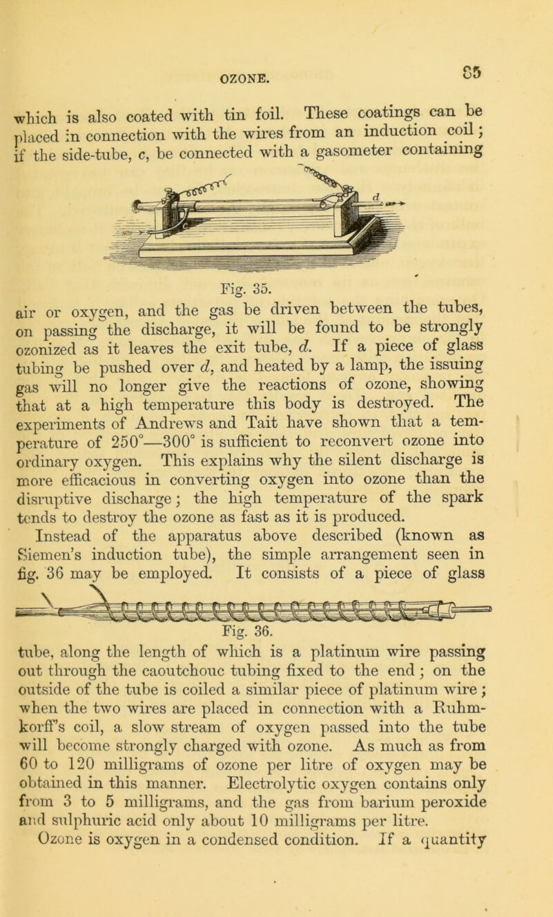 which is also coated with tin foil. These coatings can be placed in connection with the wires from an induction coil; if the side-tube, c, be connected with a gasometer containing Fig. 35. air or oxygen, and the gas be driven between the tubes, on passing the discharge, it will be found to be strongly ozonized as it leaves the exit tube, d. If a piece of glass tubing be pushed over d. and heated by a lamp, the issuing gas will no longer give the reactions of ozone, showing that at a high temperature this body is destroyed. The experiments of Andrews and Tait have shown that a tem- perature of 250°—300° is sufficient to reconvert ozone into ordinary oxygen. This explains why the silent discharge is more efficacious in converting oxygen into ozone than the disruptive discharge; the high temperature of the spark tends to destroy the ozone as fast as it is produced. Instead of the apparatus above described (known as Siemen’s induction tube), the simple arrangement seen in fig. 36 may be employed. It consists of a piece of glass Fig. 36. tube, along the length of which is a platinum wire passing out through the caoutchouc tubing fixed to the end ; on the outside of the tube is coiled a similar piece of platinum wire ; when the two wires are placed in connection with a Ituhm- korfFs coil, a slow stream of oxygen passed into the tube will become strongly charged with ozone. As much as from 60 to 120 milligrams of ozone per litre of oxygen may be obtained in this manner. Electrolytic oxygen contains only from 3 to 5 milligrams, and the gas from barium peroxide and sulphuric acid only about 10 milligrams per litre. Ozone is oxygen in a condensed condition. If a quantity