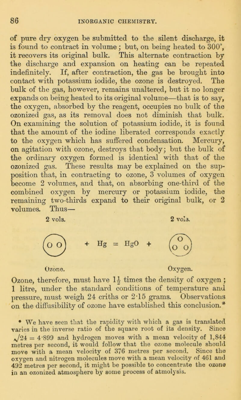 of pure dry oxygen be submitted to the silent discharge, it is found to contract in volume; but, on being heated to 300°, it recovers its original bulk. This alternate contraction by the discharge and expansion on heating can be repeated indefinitely. If, after contraction, the gas be brought into contact with potassium iodide, the ozone is destroyed. The bulk of the gas, however, remains unaltered, but it no longer expands on being heated to its original volume—that is to say, the oxygen, absorbed by the reagent, occupies no bulk of the ozonized gas, as its removal does not diminish that bulk. On examining the solution of potassium iodide, it is found that the amount of the iodine liberated corresponds exactly to the oxygen which has suffered condensation. Mercury, on agitation with ozone, destroys that body; but the bulk of the ordinary oxygen formed is identical with that of the ozonized gas. These results may be explained on the sup- position that, in contracting to ozone, 3 volumes of oxygen become 2 volumes, and that, on absorbing one-third of the combined oxygen by mercury or potassium iodide, the remaining two-thirds expand to their original bulk, or 2 volumes. Thus— 2 vols. 2 vols. Ozone. Oxygen. Ozone, therefore, must have 1| times the density of oxygen ; 1 litre, under the standard conditions of temperature and pressure, must weigh 24 criths or 2T5 grams. Observations on the diffusibility of ozone have established this conclusion.* * We have seen that the rapidity with which a gas is translated varies in the inverse ratio of the square root of its density. Since ,J24 = 4'899 and hydrogen moves with a mean velocity of 1,844 metres per second, it would follow that the ozone molecule should move with a mean velocity of 376 metres per second. Since tho oxygen and nitrogen molecules move with a mean velocity of 461 and 492 metres per second, it might be possible to concentrate the ozono in an ozonized atmosphere by some process of atmolysis.