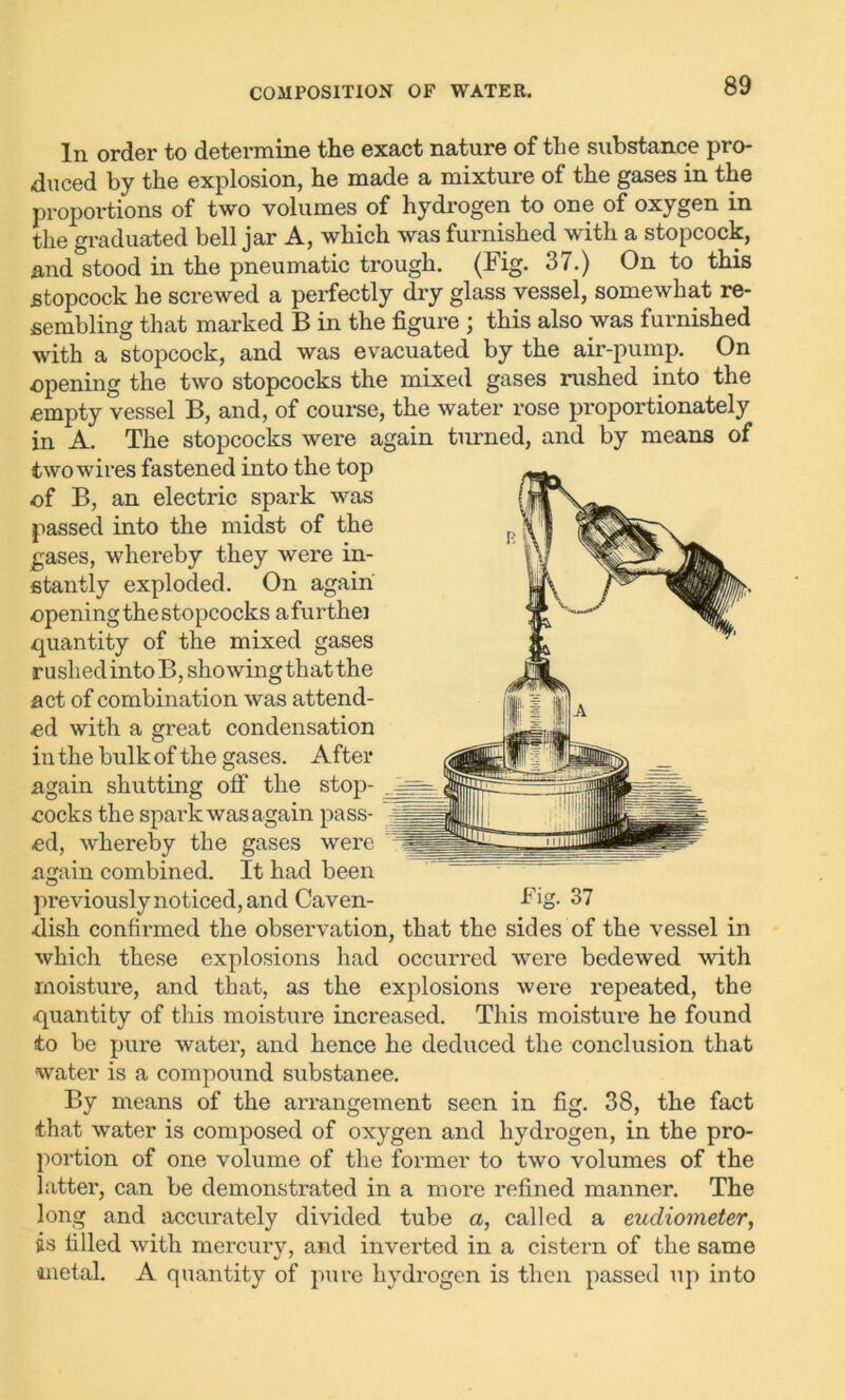 In order to determine the exact nature of the substance pro- duced by the explosion, he made a mixture of the gases in the proportions of two volumes of hydrogen to one of oxygen in the graduated bell jar A, which was furnished with a stopcock, .and stood in the pneumatic trough. (Fig- 37.) On to this stopcock he screwed a perfectly dry glass vessel, somewhat re- sembling that marked B in the figure ; this also was furnished with a stopcock, and was evacuated by the air-pump. On opening the two stopcocks the mixed gases rushed into the -empty vessel B, and, of course, the water rose proportionately in A. The stopcocks were again turned, and by means of two wires fastened into the top of B, an electric spark was passed into the midst of the gases, whereby they were in- stantly exploded. On again opening the stopcocks afurthei quantity of the mixed gases rushed into B, showing that the act of combination was attend- ed with a great condensation in the bulk of the gases. After again shutting off the stop- cocks the spark was again pass- ed, whereby the gases were again combined. It had been previously noticed, and Caven- Fig. 37 ■dish confirmed the observation, that the sides of the vessel in which these explosions had occurred were bedewed with moisture, and that, as the explosions were repeated, the quantity of this moisture increased. This moisture he found to be pure water, and hence he deduced the conclusion that water is a compound substance. By means of the arrangement seen in fig. 38, the fact that water is composed of oxygen and hydrogen, in the pro- portion of one volume of the former to two volumes of the latter, can be demonstrated in a more refined manner. The long and accurately divided tube a, called a eudiometer, is filled with mercury, and inverted in a cistern of the same metal. A quantity of pure hydrogen is then passed up into
