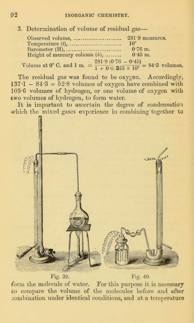 3. Determination of volume of residual gas— Observed volume, 2S1’9 measures. Temperature (<), 10° Barometer (H), 0‘76 m. Height of mercury column (/t), 0'45 m. Volume at 0° C. and 1 m. 281-9 (0-70 - 0-45) i + 0U33S x 10° = 84'3 volumes. The residual gas was found to be oxygen. Accordingly, 137*1 - 84-3 = 52-8 volumes of oxygen have combined with 105-6 volumes of hydrogen, or one volume of oxygen with two volumes of hydrogen, to form water. It is important to ascertain the degree of condensation which the mixed gases experience in combining together to Fig. 39. Fig. 40. form the molecule of water. For this purpose it is necessary to compare the volume of the molecules before and after combination under identical conditions, and at a temperature