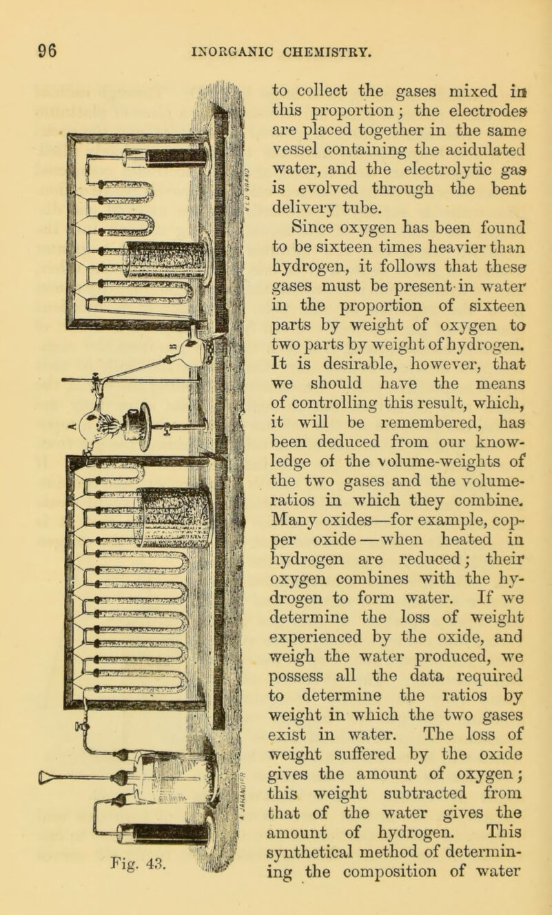 to collect the gases mixed in this proportion; the electrodes are placed together in the same vessel containing the acidulated water, and the electrolytic gas is evolved through the bent delivery tube. Since oxygen has been found to be sixteen times heavier than hydrogen, it follows that these gases must be present in water in the proportion of sixteen parts by weight of oxygen to two parts by weight of hydrogen. It is desirable, however, that we should have the means of controlling this result, which, it will be remembered, has been deduced from our know- ledge of the volume-weights of the two gases and the volume- ratios in which they combine. Many oxides—for example, cop- per oxide—when heated in hydrogen are reduced; their oxygen combines with the hy- drogen to form water. If we determine the loss of weight experienced by the oxide, and weigh the water produced, we possess all the data required to determine the ratios by weight in which the two gases exist in water. The loss of weight suffered by the oxide gives the amount of oxygen; this weight subtracted from that of the water gives the amount of hydrogen. This synthetical method of determin- ing the composition of water
