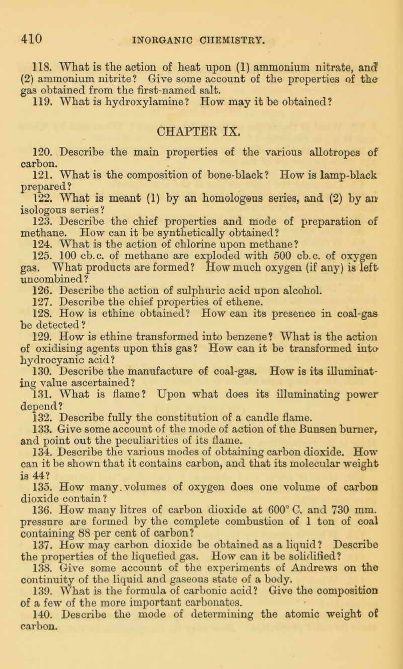 118. What is the action of heat upon (1) ammonium nitrate, and (2) ammonium nitrite? Give some account of the properties of the gas obtained from the first-named salt. 119. What is hydroxylamine? How may it be obtained? CHAPTER IX. 120. Describe the main properties of the various allotropes of carbon. 121. What is the composition of bone-black? How is lamp-black prepared? 122. What is meant (1) by an homologous series, and (2) by an isologous series? 123. Describe the chief properties and mode of preparation of methane. How can it be synthetically obtained? 124. What is the action of chlorine upon methane? 125. 100 cb.c. of methane are exploded with 500 cb.c. of oxygen gas. What products are formed? How much oxygen (if any) is left uncombined? 126. Describe the action of sulphuric acid upon alcohol. 127. Describe the chief properties of ethene. 128. How is ethine obtained? How can its presence in coal-gas be detected? 129. How is ethine transformed into benzene? What is the action of oxidising agents upon this gas? How can it be transformed into hydrocyanic acid? 130. Describe the manufacture of coal-gas. How is its illuminat- ing value ascertained? 131. What is flame? Upon what does its illuminating power depend? 132. Describe fully the constitution of a candle flame. 133. Give some account of the mode of action of the Bunsen burner, and point out the peculiarities of its flame. 134. Describe the various modes of obtaining carbon dioxide. How can it be shown that it contains carbon, and that its molecular weight is 44? 135. How many, volumes of oxygen does one volume of carbon dioxide contain? 136. How many litres of carbon dioxide at 600° C. and 730 mm. pressure are formed by the complete combustion of 1 ton of coal containing 88 per cent of carbon? 137. How may carbon dioxide be obtained as a liquid? Describe the properties of the liquefied gas. How can it be solidified? 138. Give some account of the experiments of Andrews on the continuity of the liquid and gaseous state of a body. 139. What is the formula of carbonic acid? Give the composition of a few of the more important carbonates. 140. Describe the mode of determining the atomic weight of carbon.