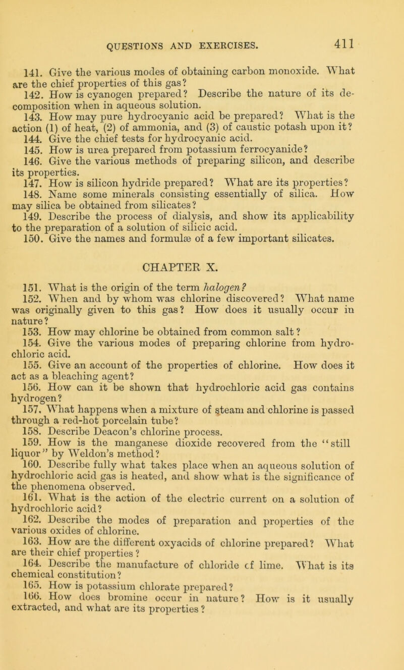141. Give the various modes of obtaining carbon monoxide. What are the chief properties of this gas? 142. How is cyanogen prepared? Describe the nature of its de- composition when in aqueous solution. 143. How may pure hydrocyanic acid be prepared? What is the action (1) of heat, (2) of ammonia, and (3) of caustic potash upon it? 144. Give the chief tests for hydrocyanic acid. 145. How is urea prepared from potassium ferrocyanide? 146. Give the various methods of preparing silicon, and describe its properties. 147. How is silicon hydride prepared? What are its properties? 148. Name some minerals consisting essentially of silica. How may silica be obtained from silicates ? 149. Describe the process of dialysis, and show its applicability to the preparation of a solution of silicic acid. 150. Give the names and formulte of a few important silicates. CHAPTER X. 151. What is the origin of the term halogen? 152. When and by whom was chlorine discovered ? What name was originally given to this gas? How does it usually occur in nature ? 153. How may chlorine be obtained from common salt ? 154. Give the various modes of preparing chlorine from hydro- chloric acid. 155. Give an account of the properties of chlorine. How does it act as a bleaching agent? 156. How can it be shown that hydrochloric acid gas contains hydrogen ? 157. What happens when a mixture of §team and chlorine is passed through a red-hot porcelain tube? 158. Describe Deacon’s chlorine process. 159. How is the manganese dioxide recovered from the “still liquor” by Weldon’s method? 160. Describe fully what takes place when an aqueous solution of hydrochloric acid gas is heated, and show what is the significance of the phenomena observed. 161. What is the action of the electric current on a solution of hydrochloric acid? 162. Describe the modes of preparation and properties of the various oxides of chlorine. 163. How are the different oxyacids of chlorine prepared? What are their chief properties ? 164. Describe the manufacture of chloride cf lime. What is its chemical constitution? 165. How is potassium chlorate prepared? 166. How does bromine occur in nature? How is it usually extracted, and what are its properties ?