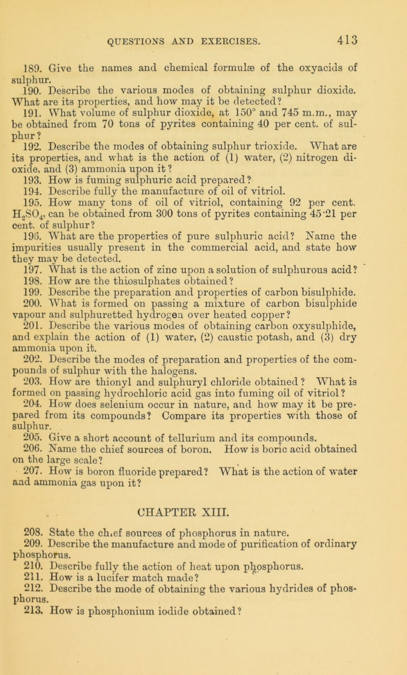 189. Give the names and chemical formulae of the oxyacids of sulphur. 190. Describe the various modes of obtaining sulphur dioxide. What are its properties, and how may it be detected? 191. What volume of sulphur dioxide, at 150° and 745 m.m., may be obtained from 70 tons of pyrites containing 40 per cent, of sul- phur ? 192. Describe the modes of obtaining sulphur ti-ioxide. What are its properties, and what is the action of (1) water, (2) nitrogen di- oxide, and (3) ammonia upon it ? 193. How is fuming sulphuric acid prepared? 194. Describe fully the manufacture of oil of vitriol. 195. How many tons of oil of vitriol, containing 92 per cent. H2S04, can be obtained from 300 tons of pyrites containing 45 21 per cent, of sulphur? 196. What are the properties of pure sulphuric acid? Name the impurities usually present in the commercial acid, and state how they may be detected. 197. What is the action of zinc upon a solution of sulphurous acid? 198. How are the thiosulphates obtained? 199. Describe the preparation and properties of carbon bisulphide. 200. WThat is formed on passing a mixture of carbon bisulphide vapour and sulphuretted hydrogen over heated copper? 201. Describe the various modes of obtaining carbon oxysulphide, and explain the action of (1) water, (2) caustic potash, and (3) dry ammonia upon it. 202. Describe the modes of preparation and properties of the com- pounds of sulphur with the halogens. 203. How are thionyl and sulphuryl chloride obtained ? What is formed on passing hydrochloric acid gas into fuming oil of vitriol ? 204. How does selenium occur in nature, and how may it be pre- pared from its compounds? Compare its properties with those of sulphur. 205. Give a short account of tellurium and its compounds. 206. Name the chief sources of boron. How is boric acid obtained on the large scale? 207. How is boron fluoride prepared? What is the action of water and ammonia gas upon it? CHAPTER XIII. 208. State the ch.ef sources of phosphorus in nature. 209. Describe the manufacture and mode of purification of ordinary phosphorus. 210. Describe fully the action of heat upon phosphorus. 211. How is a lucifer match made? 212. Describe the mode of obtaining the various hydrides of phos- phorus. 213. How is phosphonium iodide obtained?