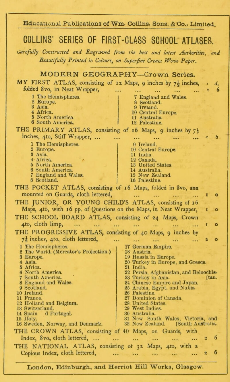 COLLINS' SERIES OF FIRST-CLASS SCHOOL ATLASES. Carefully Constructed and Engraved from the best and latest Authorities, and Beautifully Printed in Colours, on Superfine Cream Wove Paper. MODERN GEOGRAPHY—Crown Series. MV FIRST ATLAS, consisting of 12 Maps, 9 inches by 7^ inches, » d. folded 8vo, in Neat Wrapper, ... ... ... ... ... 0 6 1 The Hemispheres. 2 Europe. 3 Asia. 4 Africa. 5 North America. 6 South America. 7 England and Wales, 8 Scotland. 9 Ireland. 10 Central Europe. 11 Australia. 12 Palestine. THE PRIMARY ATLAS, consisting of 16 Maps, 9 inches by 7I inches, 4to, Stiff Wrapper, r> ft 1 The Hemispheres. 2 Europe. 3 Asia. 4 Africa. ' r 5 North America. 6 South America. 7 England and Wales. 8 Scotland. THE POCKET ATLAS, consisting mounted on Guards, cloth lettered, 9 Ireland. 10 Central Europe. 11 India. 12 Canada. 13 United States 14 Australia. 15 New Zealand. 16 Palestine. 16 Maps, folded in 8vo, ana ••• ••• ••. ••• i o THE JUNIOR, OR YOUNG CHILD’S ATLAS, consisting of 16 Maps, 4to, with 16 pp. of Questions on the Maps, in Neat Wrapper, 1 o THE SCHOOL BOARD ATLAS, consisting of 24 Maps, Crown 4to, cloth limp, 1 o THE PROGRESSIVE ATLAS, consisting of 40 Maps, 9 inches by 7! inches, 410, cloth lettered, ... ... ... ... ... 2 o 1 The Hemispheres. 2 The World, (Mercator’s Projection.) 3 Europe. 4 Asia. 5 Africa. 6 North America. 7 South America. 8 England and Wales. 9 Scotland. 10 Ireland. 11 France. 12 Holland and Belgium. 13 Switzerland. 14 Spain d Portugal. 15 Italy. 16 Sweden, Norway, and Denmark. THE CROWN ATLAS, consisting of Index, 8vo, cloth lettered, ... 17 German Empire. 18 Austria. 19 Russia in Europe. 20 Turkey in Europe, and Greece. 21 India. 22 Persia, Afghanistan, and Beloochis- 23 Turkey in Asia. [tan. 24 Chinese Empire and Japan. 25 Arabia, Egypt, and Nubia 26 Palestine. 27 Dominion of Canada 28 United States. 29 West Indies. 30 Australia. 31 New South Wales, Victoria, and 32 New Zealand. [South Australia. 40 Maps, on Guards, with ... 2 6 THE NATIONAL ATLAS, consisting ot 32 Maps, 4to, with a Copious Index, cloth lettered, ... ... ... ... ... 2 6