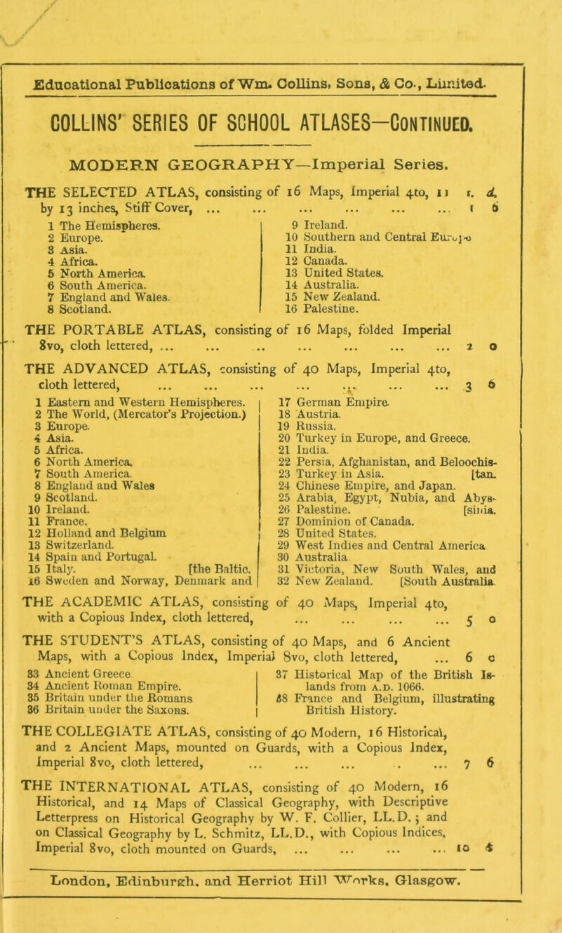 COLLINS’ SERIES OF SCHOOL ATLASES—CONTINUED. MODERN GEOGRAPHY—Imperial Series. THE SELECTED ATLAS, consisting of 16 Maps, imperial 4to, I) t. d. by 13 inches, Stiff Cover, ... i 6 1 The Hemispheres. 9 Ireland. 2 Europe. 10 Southern and Central Em ojt> 8 Asia. 11 India. 4 Africa. 12 Canada. 5 North America. 13 United States. 6 South America. 14 Australia. 7 England and Wales. 15 New Zealand. 8 Scotland. 16 Palestine. THE PORTABLE ATLAS, consisting of 16 Maps, folded Imperial Svo, cloth lettered, ... 20 THE ADVANCED ATLAS, consisting of 40 Maps, Imperial 4to, cloth lettered, 3 6 1 Eastern and Western Hemispheres. 17 German Empire 2 The World, (Mercator’s Projection.) 18 Austria. 3 Europe. 19 Russia. 4 Asia. 20 Turkey in Europe, and Greece. 5 Africa. 21 India. 6 North America. 22 Persia, Afghanistan, and Beloochis- 7 South America. 23 Turkey in Asia. [tan. 8 England and Wales 24 Chinese Empire, and Japan. 9 Scotland. 25 Arabia, Egypt, Nubia, and Abys- 10 Ireland 26 Palestine. [sinia. 11 Prance. 27 Dominion of Canada. 12 Holland and Belgium 28 United States. 13 Switzerland. 29 West Indies and Central America 14 Spain and Portugal. 30 Australia. 15 Italy. [the Baltic. 31 Victoria, New South Wales, and i6 Sweden and Norway, Denmark and 32 New Zealand. [South Australia. THE ACADEMIC ATLAS, consisting of 40 Maps, Imperial 4to, with a Copious Index, cloth lettered, 5 0 THE STUDENT’S ATLAS, consisting of 40 Maps, and 6 Ancient Maps, with a Copious Index, Imperial 8vo, cloth lettered, ... 6 c 83 Ancient Greece 37 Historical Map of the British Is- 34 Ancient Roman Empire. lands from a.d. 1066. 35 Britain under the Romans 38 France and Belgium, illustrating 36 Britain under the Saxons. British History. THE COLLEGIATE ATLAS, consisting of 40 Modern, 16 Historical, and 2 Ancient Maps, mounted on Guards, with a Copious Index, Imperial 8vo, cloth lettered, 7 6 THE INTERNATIONAL ATLAS, consisting of 40 Modern, 16 Historical, and 14 Maps of Classical Geography, with Descriptive Letterpress on Historical Geography by W. F. Collier, LL. D.; and on Classical Geography by L. Schmitz, LL.D., with Copious Indices, Imperial 8vo, cloth mounted on Guards, ... ... ... ... 10 4