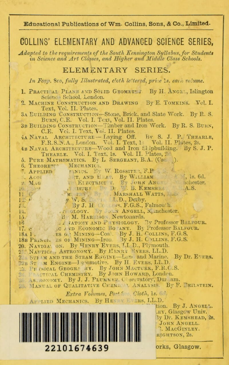 Educational Publications of Wm. Collins, Sons, & Co., Limited. COLLINS’ ELEMENTARY AND ADVANCED SCIENCE SERIES, Adapted to the requirements of the South Kensington Syllabus, for Students in Science and Art Closes, and Higher and Middle Class Schools. ELEMENTARY SERIES. In Fc-rp. 8vo, fully Illustrated, c7cth lettered, pri-je Is. earn volume. 1. o 3a 3b 4 a 4b 5. 6. By H. Ange' , Islington By E. Tomkins. Vol. I. By R. S. Practi al Plane and Soi id Geomet^ / Scienc » School, .London. Machine Construction and Drawing Text, Vol. II. Plates. Building Construction—Stone, Brick, and Slate Work. Burn* C.E. Vol. I. Text, Vol. II. Plates. Building Construction—Timber and Iron Work. ByR. S. Burn, C.E. Vol. I- Text, Vol. II. Plates. Naval Architecture—Laying Off. Bv S. J. P. Thearle, F.R.S.A.A., London. Vol. I. Text, 1 Vol. II. Plates, 2s. Naval Architecture—Wood and Iron Si ipbiiilding. By S. J. P. Thearle. Vol. I. Text. Is. Vol. II. Plates, ?■ Pure Mathematics. By L Sergeant, B.A. (CV Theorem Applied Acoi Mag 11 1A 1 1. Id 18 17. 18a 18b 20. 2' 2 Mechanic s. t vnios. By W r.T, AND L / , El ECTRICI i C ISVRV M. j ~ . r W. S. Jy J. II ,-LOGY. A’ M. Har. so )- Rossite i, E.P By Wl LLIAM i. By a'hn An. ). V. B. Kemsh . Marshall Watts, ., T .D., Derby. js. F.G.S., Falmou Ti j .n Angell, i\mchester. Newtonards. f, Is. 6d. iciiester. AS. 1 . PKxW, Naviga' Nattic.' I ATOMY AND PHYSIOLOGY. Tv Professor BALF OUR. c i so Economic Bo any. By Professor Bal* our. es o • Mining—Coa1. By J. H. Collins, F.G.S. es oi Mining—Iron. Ay J. H. G >llins. F.G.S. on. By Henry Evers, LI B., Plymouth. , Astronomy. By Henr* '‘'vers. LL.D. By Dr. Evers. Bti • m and the Steam Engine—L,;tp and Marine. Vr m Engine—1 v.omotive. By II. Evers, Lt.D. iwsical Geogr.* hy. By John Mauturk, F.R.C.S. :Tr >al Chemistry. By John Howard, London. v.s.ronomy. By J. J. Plummer. Manual of Qualitative Ckem. Extra Volumes, Pw* A< -lied Mechanics. By He sei vatory, Dui u Anal isip Cloth, Is. ...RS. LL.D. am. Bv F. EILSTEIN. ‘ition. By J. Angell. .by, Glasgow Univ. ly Dr. Kemsh ead, Is. John Angell. 1. MacGinley. RIGHTSON, 2s. 22101674639 orks, Glasgow.