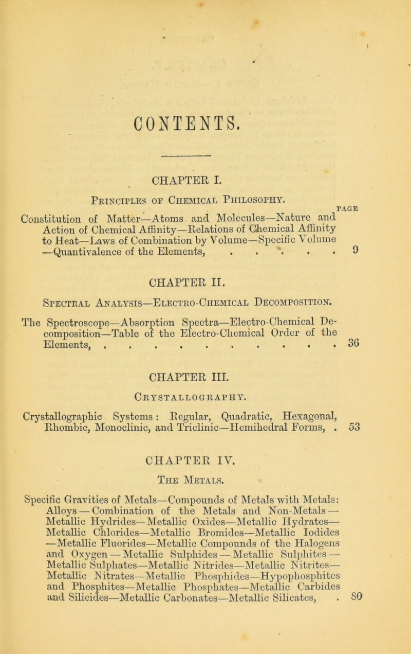 I CONTENTS. CHAPTER I. Principles oe Chemical Philosophy. PAGE Constitution of Matter—Atoms and Molecules—Nature and Action of Chemical Affinity—Relations of Chemical Affinity to Heat—Laws of Combination by Volume—Specific \ olume —Quantivalence of the Elements, ..... 9 CHAPTER II. Spectral Analysis—Electro-Chemical Decomposition. The Spectroscope—Absorption Spectra—Electro-Chemical De- composition—Table of the Electro-Chemical Order of the Elements, 36 CHAPTER III. Crystallography. Crystallographic Systems: Regular, Quadratic, Hexagonal, Rhombic, Monoclinic, and Triclinic—Ilcmihedral Forms, . 53 CHAPTER IV. The Metals. Specific Gravities of Metals—Compounds of Metals 'with Metals: Alloys — Combination of the Metals and Non-Metals — Metallic Hydrides—Metallic Oxides—Metallic Hydrates— Metallic Chlorides—Metallic Bromides—Metallic Iodides —Metallic Fluorides—Metallic Compounds of the Halogens and Oxygen — Metallic Sulphides — Metallic Sulphites — Metallic Sulphates—Metallic Nitrides—Metallic Nitrites— Metallic Nitrates—Metallic Phosphides—Hypopliospliites and Phosphites—Metallic Phosphates—Metallic Carbides and Silicides—Metallic Carbonates—Metallic Silicates, . SO