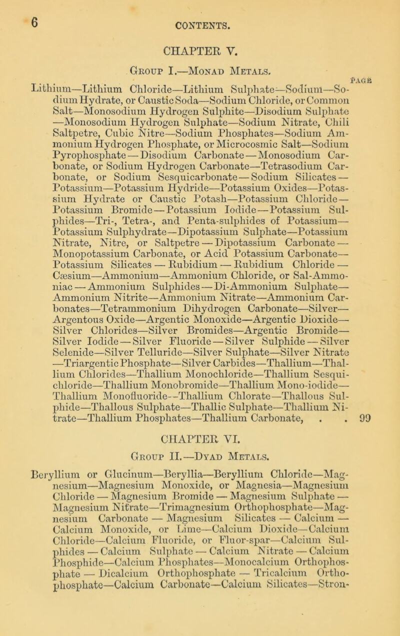 CHAPTER Y. Group I.—Monad Metals. Page Lithium—Lithium Chloride—Lithium Sulphate—Sodium—So- dium Hydrate, or Caustic Soda—Sodium Chloride, or Common Salt—Monosodium Hydrogen Sulphite—Disodium Sulphate —Monosoclium Hydrogen Sulphate—Sodium Nitrate, Chili Saltpetre, Cubic Nitre—Sodium Phosphates—Sodium Am- monium Hydrogen Phosphate, or Microcosmic Salt—Sodium Pyrophosphate — Disodium Carbonate — Monosodium Car- bonate, or Sodium Hydrogen Carbonate—Tetrasodium Car- bonate, or Sodium Sesquicarbonate—Sodium Silicates — Potassium—Potassium Hydride—Potassium Oxides—Potas- sium Hydrate or Caustic Potash—Potassium Chloride— Potassium Bromide—Potassium Iodide—Potassium Sul- phides—Tri-, Tetra-, and Penta-sulphides of Potassium— Potassium Sulphydrate—Dipotassium Sulphate—Potassium Nitrate, Nitre, or Saltpetre — Dipotassium Carbonate — Monopotassium Carbonate, or Acid Potassium Carbonate— Potassium Silicates — Rubidium — Rubidium Chloride — Caesium—Ammonium—Ammonium Chloride, or Sal-Ammo- niac — Ammonium Sulphides — Di-Ammonium Sulphate— Ammonium Nitrite—Ammonium Nitrate—Ammonium Car- bonates—Tetrammonium Dihydrogen Carbonate—Silver— Argentous Oxide—Argentic Monoxide—Argentic Dioxide— Silver Chlorides—Silver Bromides—Argentic Bromide— Silver Iodide — Silver Fluoride — Silver Sulphide — Silver Selenide—Silver Telluride—Silver Sulphate—Silver Nitrate —Triargentic Phosphate—Silver Carbides—Thallium—Thal- lium Chlorides—Thallium Monochloride—Thallium Sesqui- chloride—Thallium Monobromide—Thallium Mono-iodide— Thallium Monofluoride--Thallium Chlorate—Thallous Sul- phide—Thallous Sulphate—Thallic Sulphate—Thallium Ni- trate—Thallium Phosphates—Thallium Carbonate, . . 99 CHAPTER VI. Group II.—Dyad Metals. Beryllium or Glucinum—Beryllia—Beryllium Chloride—Mag- nesium—Magnesium Monoxide, or Magnesia—Magnesium Chloride — Magnesium Bromide — Magnesium Sulphate —- Magnesium Nitrate—Trimagnesium Orthophosphate—Mag- nesium Carbonate — Magnesium Silicates — Calcium —- Calcium Monoxide, or Lime—Calcium Dioxide—Calcium Chloride—Calcium Fluoride, or Fluor-spar—Calcium Sul- phides — Calcium Sulphate — Calcium Nitrate — Calcium Phosphide—Calcium Phosphates—Monocalcium Orthophos- phate — Dicalcium Orthophosphate — Tricalcium Ortho- phosphate—Calcium Carbonate—Calcium Silicates—Stron-