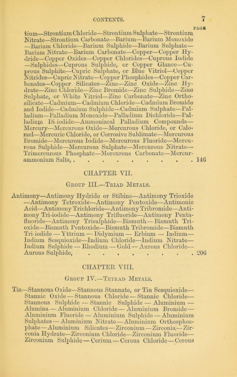 PAGE tium—Strontium Chloride—Strontium Sulphate—Strontium Nitrate—Strontium Carbonate—Barium—Barium Monoxide —Barium Chloride—Barium Sulphide—Barium Sulphate— Barium Nitrate—Barium Carbonate—Copper—Copper Hy- dride—Copper Oxides—Copper Chlorides—Cuprous Iodide —Sulphides—Cuprous Sulphide, or Copper Glance—Cu- prous Sulphite—Cupric Sulphate, or Blue Vitriol—Copper Nitrides—Cupric Nitrate—Copper Phosphides—Copper Car- bonates—Copper Silicates—Zinc—Zinc Oxide—Zinc Hy- drate—Zinc Chloride—Zinc Bromide—Zinc Sulphide—Zinc Sulphate, or White Vitriol—Zinc Carbonate—Zinc Ortho- silicate—Cadmium—Cadmium Chloride—Cadmium Bromide and Iodide—Cadmium Sulphide—Cadmium Sulphate—Pal- ladium—Palladium Monoxide—Palladium Dichloride—Pal- lacliupi Di-iodide—Ammoniacal Palladium Compounds— Mercury—Mercurous Oxide—Mercurous Chloride, or Calo- mel—Mercuric Chloride, or Corrosive Sublimate—Mercurous Bromide—Mercurous Iodide—Mercurous Fluoride—Mercu- rous Sulphide—Mercurous Sulphate—Mercurous Nitrate— Trimercurous Phosphate—Mercurous Carbonate—Mercur- ammonium Salts, 146 CHAPTER VII. Group III.—Triad Metals. Antimony—Antimony Hydride or Stibinc—Antimony Trioxide —Antimony Tetroxide—Antimony Pentoxide—Antimonic Acid—Antimony Trichloride—Antimony Tribromide—Anti- mony Tri-iodide—Antimony Trifluoride—Antimony Penta- fluoride—Antimony Trisulphide—Bismuth—Bismuth Tri- oxide—Bismuth Pentoxide—Bismuth Tribromide—Bismuth Tri-iodide — Yttrium — Didymium — Erbium — Indium— Indium Scsquioxide—Indium Chloride—Indium Nitrate— Indium Sulphide — Rhodium — Gold — Aurous Chloride— Aurous Sulphide, 206 CHAPTER VIII. Group IV.—Tetrad Metals. Tin—Stannous Oxide—Stannous Stannate, or Tin Sesquioxidc—- Stannic Oxide — Stannous Chloride — Stannic Chloride— Stannous Sulphide — Stannic Sulphide — Aluminium — Alumina — Aluminium Chloride — Aluminium Bromide— Aluminium Fluoride — Aluminium Sulphide — Aluminium Sulphates — Aluminium Nitrate—Aluminium Orthosphos- phate—Aluminium Silicates—Zirconium—Zirconht—Zir- conia Hydrate—Zirconium Chloride—Zirconium Fluoride— Zirconium Sulphide — Cerium — Cerous Chloride—Cerous