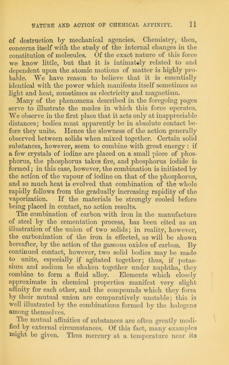 of destruction by mechanical agencies. Chemistry, then, concerns itself with the study of the internal changes in the constitution of molecules. Of the exact nature of this force we know little, but that it is intimately related to and dependent upon the atomic motions of matter is highly pro- bable. We have reason to believe that it is essentially identical with the power which manifests itself sometimes as light and heat, sometimes as electricity and magnetism. Many of the phenomena desci’ibed in the foregoing pages serve to illustrate the modes in which this force operates. We observe in the first place that it acts only at inappreciable distances; bodies must apparently be in absolute contact be- fore they unite. Hence the slowness of the action generally observed between solids when mixed together. Certain solid substances, however, seem to combine with great energy : if a few crystals of iodine are placed on a small piece of phos- phorus, the phosphorus takes fire, and phosphorus iodide is formed; in this case, however, the combination is initiated by the action of the vapour of iodine on that of the phosphorus, and so much heat is evolved that combination of the whole rapidly follows from the gradually increasing rapidity of the vaporization. If the materials be strongly cooled before being placed in contact, no action results. The combination of carbon with iron in the manufacture of steel by the cementation process, has been cited as an illustration of the union of two solids; in reality, however, the carbonization of the iron is effected, as will be shown hereafter, by the action of the gaseous oxides of carbon. By continued contact, however, two solid bodies may be made to unite, especially if agitated together; thus, if potas- sium and sodium be shaken together under naphtha, they combine to form a fluid alloy. Elements which closely approximate in chemical properties manifest very slight affinity for each other, and the compounds which they form by their mutual union are comparatively unstable; this is well illustrated by the combinations formed by the halogens among themselves. The mutual affinities of substances are often greatly modi- fied by external circumstances. Of this fact, many examples might be given. Thus mercury at a temperature near its