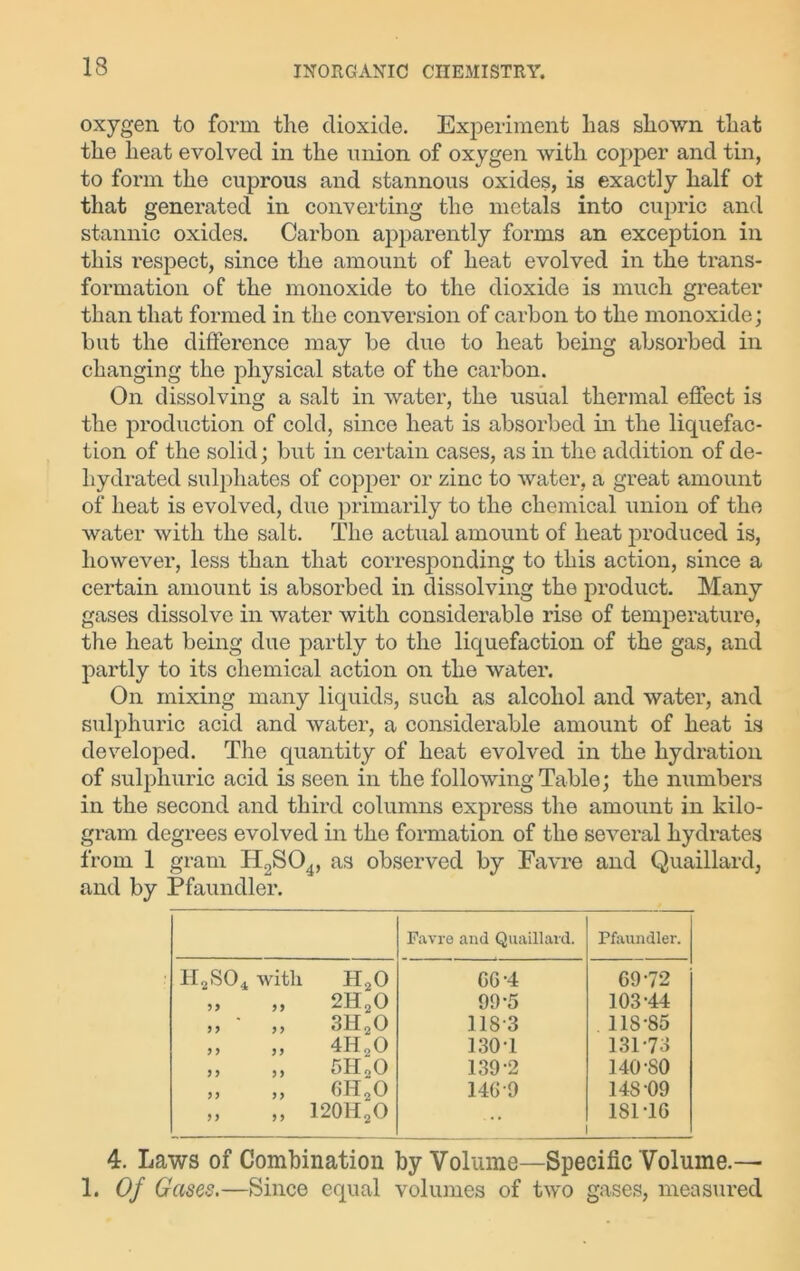 oxygen to form the dioxide. Experiment has shown that the heat evolved in the union of oxygen with copper and tin, to form the cuprous and stannous oxides, is exactly half ot that generated in converting the metals into cupric and stannic oxides. Carbon apparently forms an exception in this respect, since the amount of heat evolved in the trans- formation of the monoxide to the dioxide is much greater than that formed in the conversion of carbon to the monoxide; but the difference may be due to heat being absorbed in changing the physical state of the carbon. On dissolving a salt in water, the usual thermal effect is the production of cold, since heat is absorbed in the liquefac- tion of the solid; but in certain cases, as in the addition of de- hydrated sulphates of copper or zinc to water, a great amount of heat is evolved, due primarily to the chemical union of the water with the salt. The actual amount of heat produced is, however, less than that corresponding to this action, since a certain amount is absorbed in dissolving the product. Many gases dissolve in water with considerable rise of temperature, the heat being due partly to the liquefaction of the gas, and partly to its chemical action on the water. On mixing many liquids, such as alcohol and water, and sulphuric acid and water, a considerable amount of heat is developed. The quantity of heat evolved in the hydration of sulphuric acid is seen in the following Table; the numbers in the second and third columns express the amount in kilo- gram degrees evolved in the formation of the several hydrates from 1 gram H2S04, as observed by Favre and Quaillard, and by Pfaundler. Favre and Quaillard. Pfaundler. h2so4 with h20 GG-4 69-72 35 55 2H20 90-5 103-44 3 3 5 5 3H20 118*3 118-85 3 3 5 5 4H20 130-1 131-73 33 3 3 5H20 139-2 140-80 3 3 3 3 6H20 146-9 148-09 55 5 5 120H2O 181-16 4. Laws of Combination by Volume—Specific Volume.— 1. Of Gases.—Since equal volumes of two gases, measured