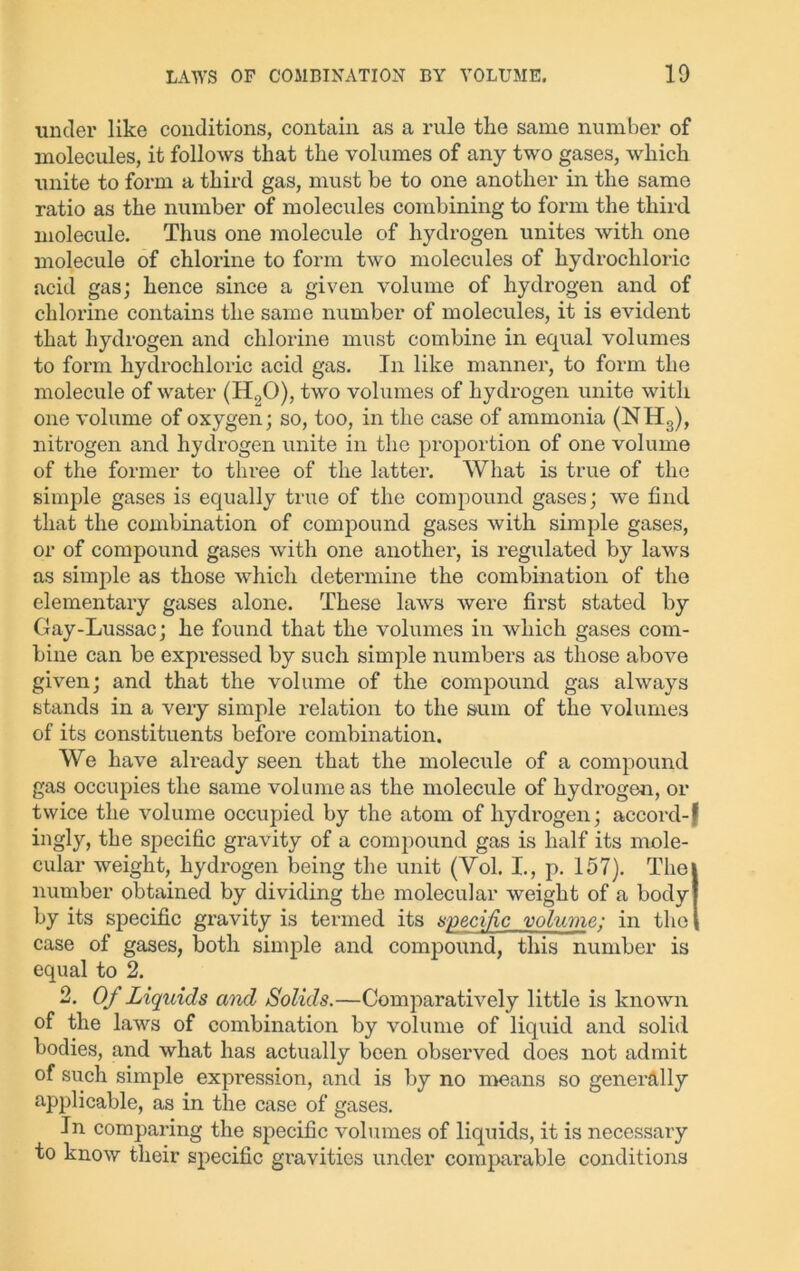 ■under like conditions, contain as a rule the same number of molecules, it follows that the volumes of any two gases, which unite to form a third gas, must be to one another in the same ratio as the number of molecules combining to form the third molecule. Thus one molecule of hydrogen unites with one molecule of chlorine to form two molecules of hydrochloric acid gas; hence since a given volume of hydrogen and of chlorine contains the same number of molecules, it is evident that hydrogen and chlorine must combine in equal volumes to form hydrochloric acid gas. In like manner, to form the molecule of water (H.,0), two volumes of hydrogen unite with one volume of oxygen; so, too, in the case of ammonia (NH3), nitrogen and hydrogen unite in the proportion of one volume of the former to thi'ee of the latter. What is true of the simple gases is equally true of the compound gases; we find that the combination of compound gases with simple gases, or of compound gases with one another, is regulated by laws as simple as those which determine the combination of the elementary gases alone. These laws were fii’st stated by Gay-Lussac; he found that the volumes in which gases com- bine can be expressed by such simple numbers as those above given; and that the volume of the compound gas always stands in a very simple relation to the sum of the volumes of its constituents before combination. We have ah'eady seen that the molecule of a compound gas occupies the same volume as the molecule of hydrogen, or twice the volume occupied by the atom of hydrogen; accord-f ingly, the specific gravity of a compound gas is half its mole- cular weight, hydrogen being the unit (Vol. I., p. 157). Thei number obtained by dividing the molecular weight of a bodyj by its specific gravity is termed its specific volume; in the | case of gases, both simple and compound, this number is equal to 2. 2. Of Liquids and Solids.—Comparatively little is known of the laws of combination by volume of liquid and solid bodies, and what has actually been observed does not admit of such simple expression, and is by no means so generally applicable, as in the case of gases. In comparing the specific volumes of liquids, it is necessary to know their specific gravities under comparable conditions