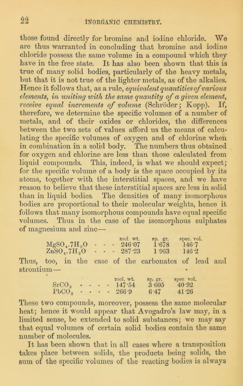 those found directly for bromine and iodine chloride. We are thus warranted in concluding that bromine and iodine chloride possess the same volume in a compound which they have in the free state. It has also been shown that this is true of many solid bodies, particularly of the heavy metals, but that it is not true of the lighter metals, as of the alkalies. Hence it follows that, as a rule, equivalent quantities of various elements, in uniting with the same quantity of a given element, receive equal increments of volume (Schroder; Kopp). If, therefore, we determine the specific volumes of a number of metals, and of their oxides or chlorides, the differences between the two sets of values afford us the means of calcu- lating the specific volumes of oxygen and of chlorine when in combination in a solid body. The numbers thus obtained for oxygen and chlorine are less than those calculated from liquid compounds. This, indeed, is what we should expect; for the specific volume of a body is the space occupied by its atoms, together with the interstitial spaces, and we have reason to believe that these interstitial spaces are less in solid than in liquid bodies. The densities of many isomorphous bodies are proportional to their molecular weights, hence it follows that many isomorphous compounds have equal specific volumes. Thus in the case of the isomorphous sulphates of magnesium and zinc— mol wt. sp. gr. spec. vol. MgS04.7H20 - - - 246-07 1 678 1467 ZnS04.7H20 - - - 287-23 1 963 146-2 Thus, too, in the case of the carbonates of lead and strontium— mol. wt. sp. gr. spec. vol. Sr CO 3 ... * 147-54 3 605 40 92 PbC03 .... 266 9 6-47 41 -26 These two compounds, moreover, possess the same molecular heat; hence it would appear that Avogadro’s law may, in a limited sense, be extended to solid substances; we may say that equal volumes of certain solid bodies contain the same number of molecules. It has been shown that in all cases where a transposition takes place between solids, the products being solids, the sum of the specific volumes of the reacting bodies is always