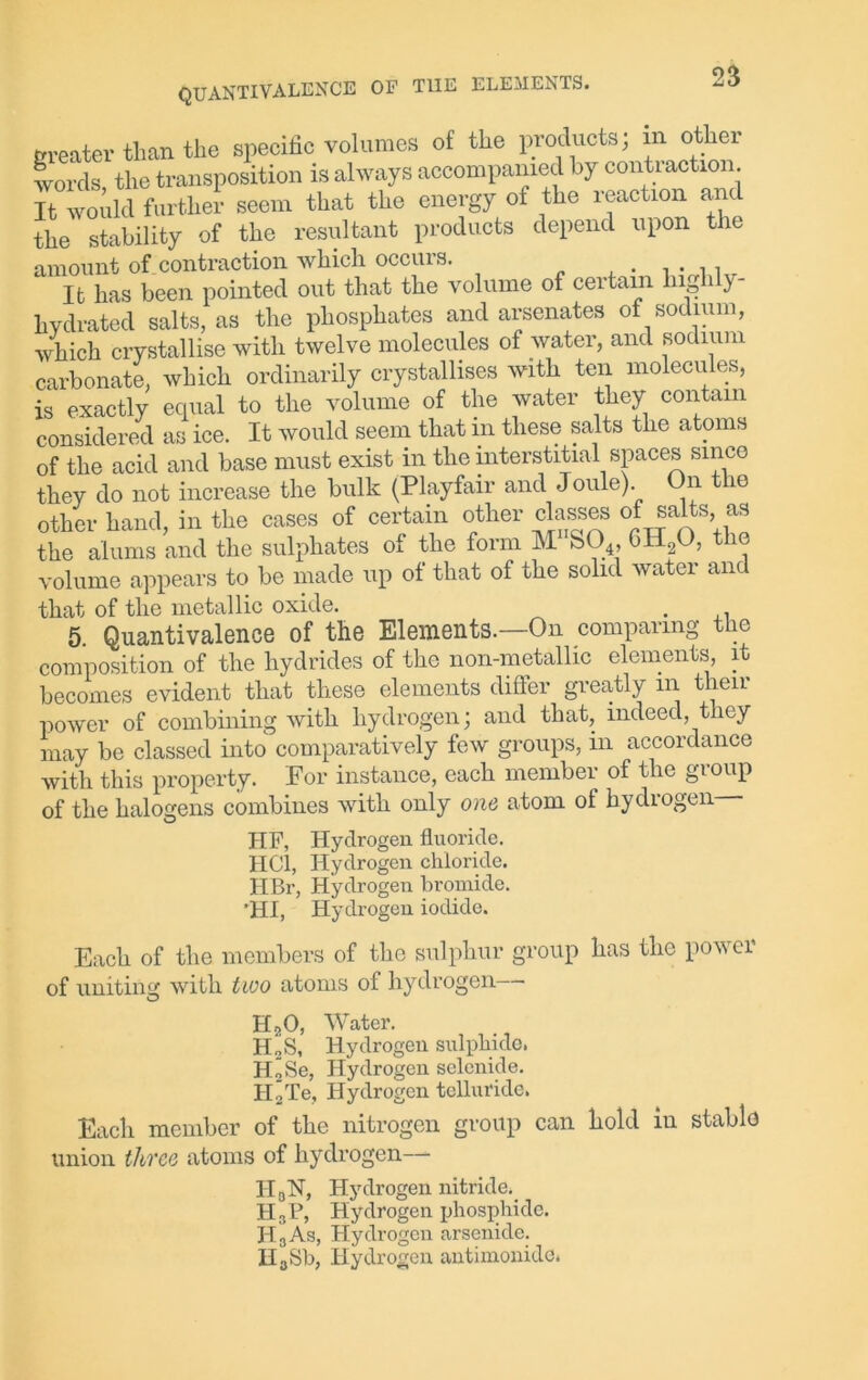 greater than the specific volumes of the products, m other words, the transposition is always accompanied by contraction. It would further seem that the energy of the reaction ant the stability of the resultant products depend upon the amount of contraction which occuis. . It has been pointed out that the volume of certain lug 1 y- hydrated salts, as the phosphates and arsenates of sodium, which crystallise with twelve molecules of water, and sodium carbonate, which ordinarily crystallises with ten molecules, is exactly equal to the volume of the water they contain considered as ice. It would seem that in these salts the atoms of the acid and base must exist in the interstitial spaces since they do not increase the bulk (Playfair and Joule) On the other hand, in the cases of certain other classes of salts, as the alums and the sulphates of the form M S04, 6H20, t e volume appears to be made up of that of the solid water and that of the metallic oxide. . 5. Quantivalence of the Elements.—On comparing the composition of the hydrides of the non-metallic elements, it becomes evident that these elements differ greatly in their power of combining with hydrogen; and that, indeed, they may be classed into comparatively few groups, in accordance with this property. For instance, each member of the group of the halogens combines with only one atom of hydrogen HF, Hydrogen fluoride. HC1, Hydrogen chloride. HBr, Hydrogen bromide. ’HI, Hydrogen iodide. Each of the members of the sulphur group has the power of uniting with two atoms of hydrogen H20, Water. HoS, Hydrogen sulphide. HoSe, Hydrogen selenide. IIoTe, Hydrogen telluride. Each member of the nitrogen group can hold in stable union three atoms of hydrogen— II aN, Hydrogen nitride. H3P, Hydrogen phosphide. H3As, Hydrogen arsenide. HaSb, Hydrogen antimonidc.