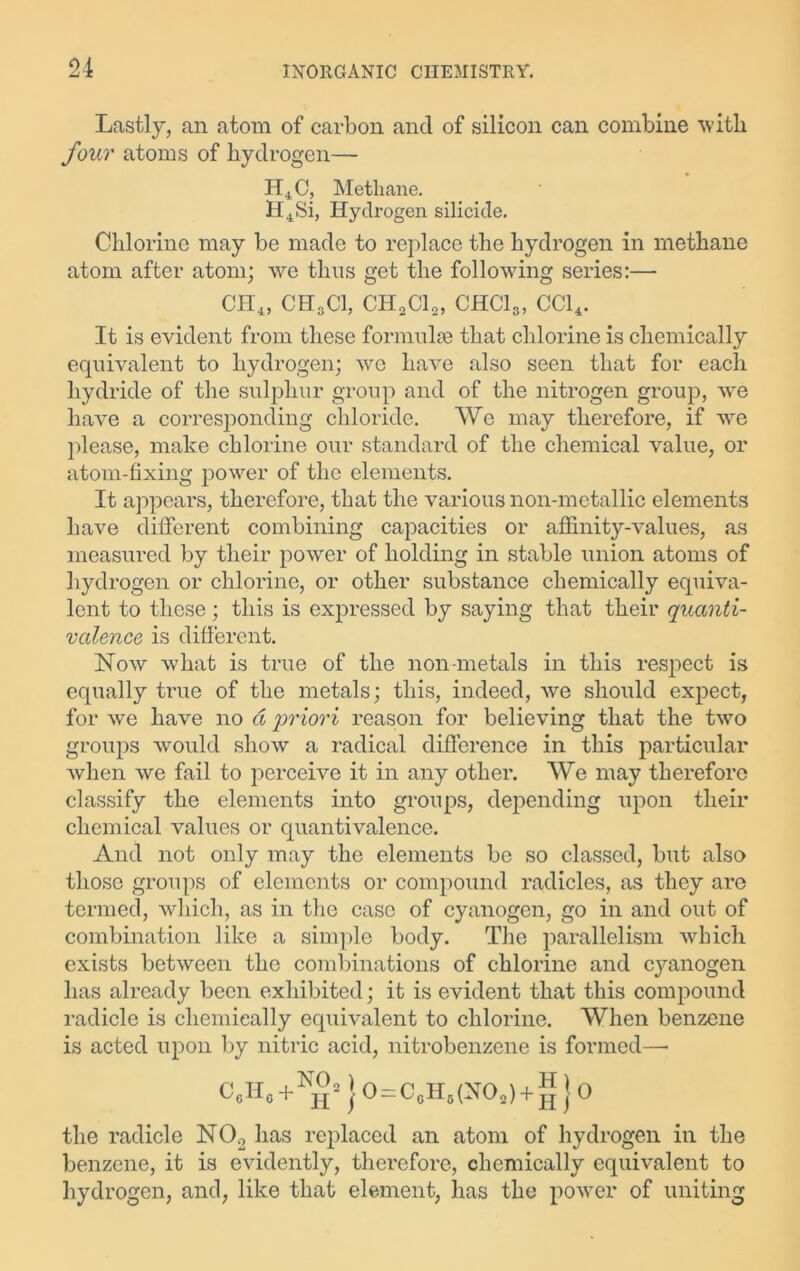 Lastly, an atom of carbon and of silicon can combine with four atoms of hydrogen— H4C, Methane. H4Si, Hydrogen silicide. Chlorine may be made to replace the hydrogen in methane atom after atom; we thus get the following series:— CH4, CH3C1, CH,Clo, CHCI3, CC14. It is evident from these formulae that chlorine is chemically equivalent to hydrogen; we have also seen that for each hydride of the sulphur group and of the nitrogen group, we have a corresponding chloride. We may therefore, if we please, make chlorine our standard of the chemical value, or atom-fixing power of the elements. It appears, therefore, that the various non-metallic elements have different combining capacities or affinity-values, as measured by their power of holding in stable union atoms of hydrogen or chlorine, or other substance chemically equiva- lent to these; this is expressed by saying that their quanti- valence is different. Now what is true of the non-metals in this respect is equally true of the metals; this, indeed, we should expect, for we have no d 'priori reason for believing that the two groups would show a radical difference in this particular when we fail to perceive it in any other. We may therefore classify the elements into groups, depending upon their chemical values or quantivalence. And not only may the elements be so classed, but also those groups of elements or compound radicles, as they are termed, which, as in the case of cyanogen, go in and out of combination like a simple body. The parallelism which exists between the combinations of chlorine and cyanogen has already been exhibited; it is evident that this compound radicle is chemically equivalent to chlorine. When benzene is acted upon by nitric acid, nitrobenzene is formed— C.Hc + N^j0 = C6Hi(NO2) + g}o the radicle N02 has replaced an atom of hydrogen in the benzene, it is evidently, therefore, chemically equivalent to hydrogen, and, like that element, has the power of uniting