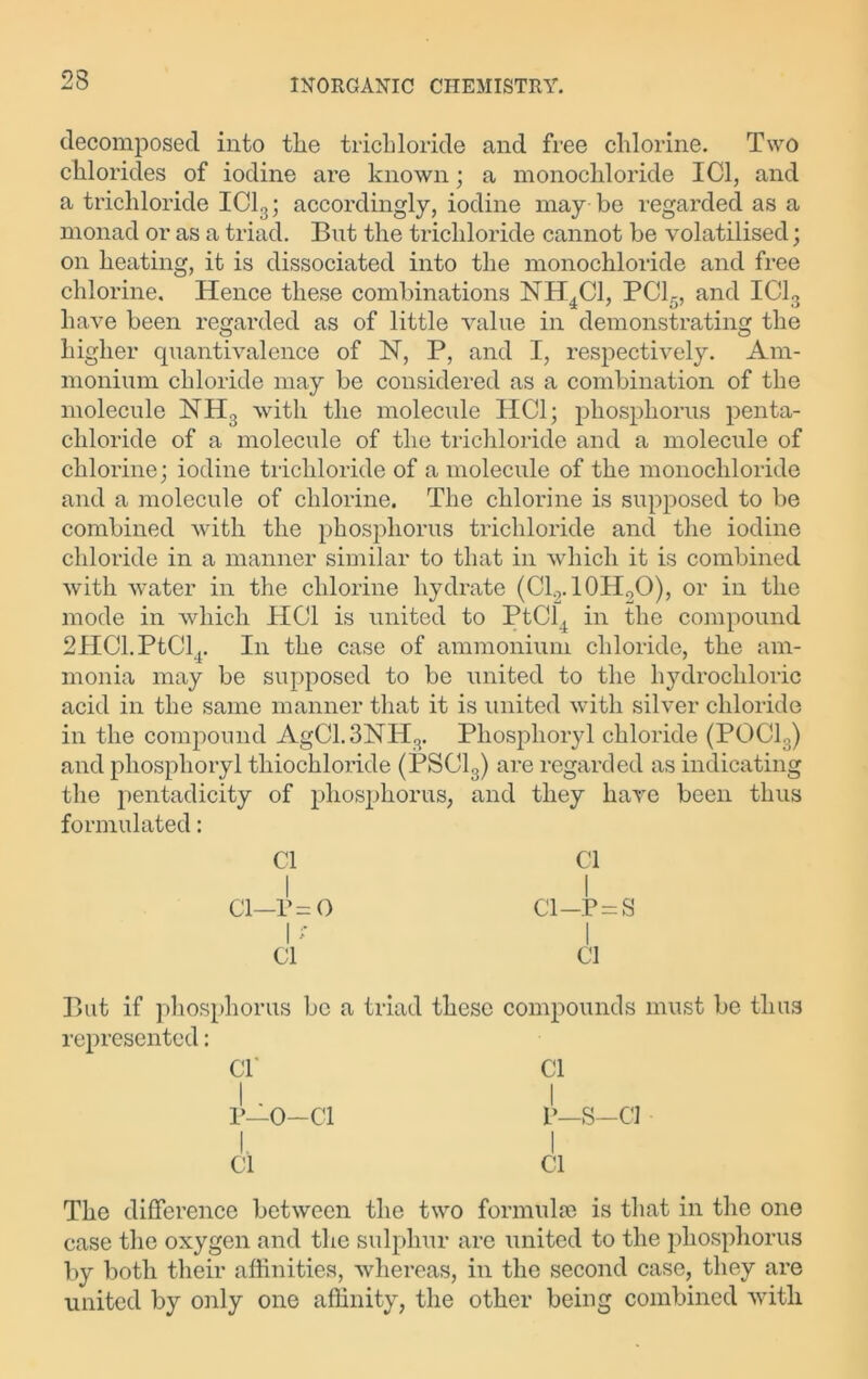 decomposed into tlie trichloride and free chlorine. Two chlorides of iodine are known; a monochloride ICl, and a trichloride IC13; accordingly, iodine may be regarded as a monad or as a triad. But the trichloride cannot be volatilised; on heating, it is dissociated into the monochloride and free chlorine. Hence these combinations NH4C1, PC15, and IC13 have been regarded as of little value in demonstrating the higher quantivalence of 1ST, P, and I, respectively. Am- monium chloride may be considered as a combination of the molecule NH3 with the molecule ITC1; phosphorus penta- chloride of a molecule of the trichloride and a molecule of chlorine; iodine trichloride of a molecule of the monochloride and a molecule of chlorine. The chlorine is supposed to be combined with the phosphorus trichloride and the iodine chloride in a manner similar to that in which it is combined with water in the chlorine hydrate (Cl0.10H2O), or in the mode in which HOI is united to PtCl4 in the compound 2HCl.PtClr In the case of ammonium chloride, the am- monia may be supposed to be united to the hydrochloric acid in the same manner that it is united with silver chloride in the compound AgC1.3NH3. Phosphoryl chloride (POCl3) and phosphoryl tliiochloride (PSC13) are regarded as indicating the pentadicity of phosphorus, and they have been thus formulated: Cl Cl I I ci—r=o ci—p=s I' I ci ci But if phosphorus be a triad these compounds must be thus represented: Cl' Cl P—O—Cl P—S-Cl I. I Cl Cl The difference between the two formulae is that in the one case the oxygen and the sulphur are united to the phosphorus by both their affinities, whereas, in the second case, they are united by only one affinity, the other being combined with