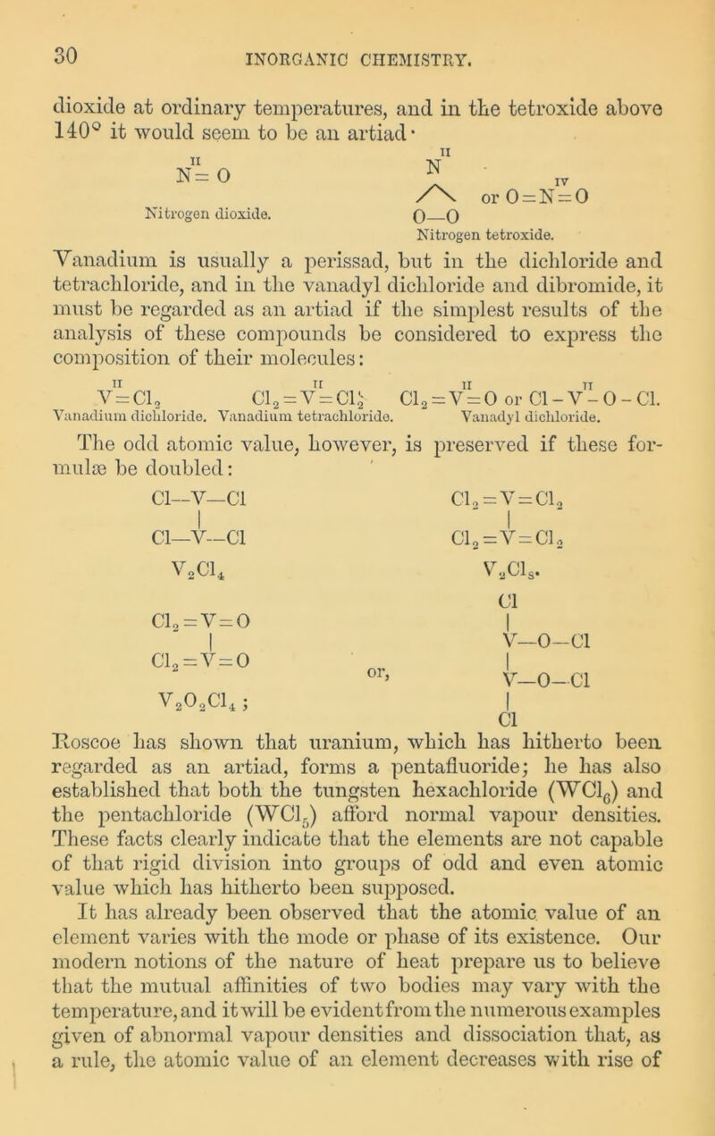 dioxide at ordinary temperatures, and in the tetroxide above 140° it would seem to be an artiad* ii N= 0 Nitrogen dioxide. ii N or 0 = N = 0 O—O Nitrogen tetroxide. Vanadium is usually a perissad, but in the dichloride and tetrachloride, and in the vanadyl dichloride and dibromide, it must be regarded as an artiad if the simplest results of the analysis of these compounds be considered to express the composition of their molecules: ii V=C12 Vanadium dicldoride. Cl9 = v=Cl$ Vanadium tetrachloride. Cl a = V = 0 or Cl - V - 0 - Cl. Vanadyl dicldoride. The odd atomic value, however, is preserved if these for- mulae be doubled: Cl—V—Cl Cl—V—Cl V2C14 C1,=V = C1„ Clo=V = Cl2 v,cis. Cl C12=V = 0 I Cla=v.= 0 V202C14; I V—0—Cl I V—0—Cl I Cl Roscoe has shown that uranium, which has hitherto been regarded as an artiad, forms a pentafluoride; he has also established that both the tungsten hexachloride (WC1G) and the pentacliloride (WC15) afford normal vapour densities. These facts clearly indicate that the elements are not capable of that rigid division into groups of odd and even atomic value which has hitherto been supposed. It has already been observed that the atomic value of an element varies with the mode or phase of its existence. Our modern notions of the nature of heat prepare us to believe that the mutual affinities of two bodies may vary with the temperature, and it will be evident from the numerous examples given of abnormal vapour densities and dissociation that, as a rule, the atomic value of an element decreases with rise of