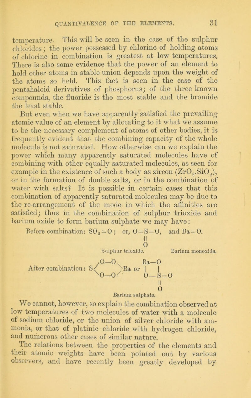 temperature. This will be seen in the case of the sulphur chlorides; the power possessed by chlorine of holding atoms of chlorine in combination is greatest at low temperatures. There is also some evidence that the power of an element to hold other atoms in stable union depends upon the weight of the atoms so held. This fact is seen in the case of the pentahaloid derivatives of phosphorus; of the three known compounds, the fluoride is the most stable and the bromide the least stable. But even when we have apparently satisfied the prevailing atomic value of an element by allocating to it what we assume to be the necessary complement of atoms of other bodies, it is frequently evident that the combining capacity of the whole molecule is not saturated. How otherwise can we explain the power which many apparently saturated molecules have of combining with other equally saturated molecules, as seen for example in the existence of such a body as zircon (Zr02.Si02), or in the formation of double salts, or in the combination of water with salts'? It is possible in certain cases that this combination of apparently saturated molecules may be due to the re-arrangement of the mode in which the affinities are satisfied; thus in the combination of sulphur trioxide and barium oxide to form barium sulphate we may have: Before combination: SO* = 0 ; or, 0:=S = 0, and Ba=0. ill O Sulphur trioxide. Barium monoxide, ,0—0 Ba—0 After combination: >S/ ^Ba or | X>—0< 0— S = 0 II o Barium sulphate. We cannot, however, so explain the combination observed at low temperatures of two molecules of water with a molecule of sodium chloride, or the union of silver chloride with am- monia, or that of platinic chloride with hydrogen chloride, and numerous other cases of similar nature. The relations between the properties of the elements and their atomic weights have been pointed out by various observers, and have recently been greatly developed by