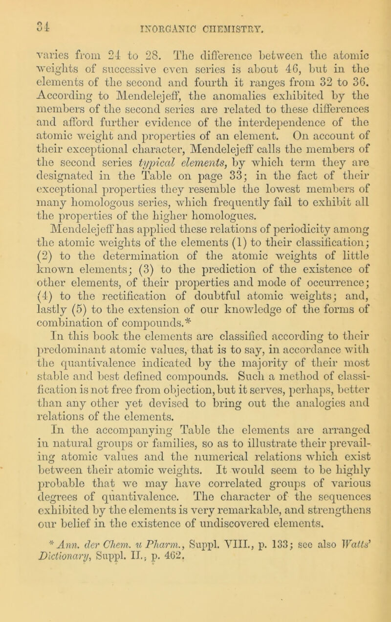 varies from 24 to 28. The difference between the atomic weights of successive even series is about 46, but in the elements of the second and fourth it ranges from 32 to 36. According to Mendelejeff, the anomalies exhibited by the members of the second series are related to these differences and afford further evidence of the interdependence of the atomic weight and properties of an element. On account of their exceptional character, Mendelejeff' calls the members of the second series typical elements, by which term they are designated in the Table on page 33; in the fact of their exceptional properties they resemble the lowest members of many homologous series, which frequently fail to exhibit all the properties of the higher homologues. Mendelejeff has applied these relations of periodicity among the atomic weights of the elements (1) to their classification; (2) to the determination of the atomic weights of little known elements; (3) to the prediction of the existence of other elements, of their properties and mode of occurrence; (4) to the rectification of doubtful atomic weights; and, lastly (5) to the extension of our knowledge of the forms of combination of compounds.* In this book the elements are classified according to their predominant atomic values, that is to say, in accordance with the quantivalence indicated by the majority of their most stable and best defined compounds. Such a method of classi- fication is not free from objection, but it serves, perhaps, better than any other yet devised to bring out the analogies and relations of the elements. In the accompanying Table the elements are arranged in natural groups or families, so as to illustrate their prevail- ing atomic values and the numerical relations which exist between their atomic weights. It would seem to be highly probable that we may have correlated groups of various degrees of quantivalence. The character of the sequences exhibited by the elements is very remarkable, and strengthens our belief in the existence of undiscovered elements. * Ann. der Chem. u Pliarm., Suppl. VIII., p. 133; sec also Watts' Dictionary, Suppl. II,, p. 4G2.