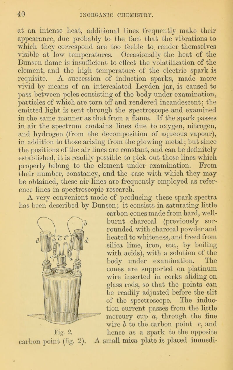 at an intense licat, additional lines frequently make tlieir appearance, due probably to tbo fact that the vibrations to vvliicli they correspond arc too feeble to. render themselves visible at low temperatures. Occasionally the heat of the Bunsen flame is insufficient to effect the volatilization of the element, and the high temperature of the electric spark is requisite. A succession of induction sparks, made more vivid by means of an intercalated Leyden jar, is caused to pass between poles consisting of the body under examination, particles of which are torn off and rendered incandescent; the emitted light is sent through the spectroscope and examined in the same manner as that from a flame. If the spark passes in air the spectrum contains lines due to oxygen, nitrogen, and hydrogen (from the decomposition of aqueous vapour), in addition to those arising from the glowing metal; but since the positions of the air lines are constant, and can be definitely established, it is readily possible to pick out those lines which properly belong to the element under examination. From their number, constancy, and the ease with which they may be obtained, these air lines are frequently employed as refer- ence lines in spectroscopic research. A very convenient mode of producing these spark-spectra has been described by Bunsen; it consists in saturating little carbon cones made from hard, well- burnt charcoal (previously sur- rounded with charcoal powder and heated to whiteness, and freed from silica lime, iron, etc., by boiling with acids), with a solution of the body under examination. The cones are supported on platinum wire inserted in corks sliding on glass rods, so that the points can be readily adjusted before the slit of the spectroscope. The induc- tion current passes from the little mercury cup a, through the Fig. 2. carbon point (lig. fine wire b to the carbon point c, and hence as a spark to the opposite 2). A small mica plate is placed immedi-