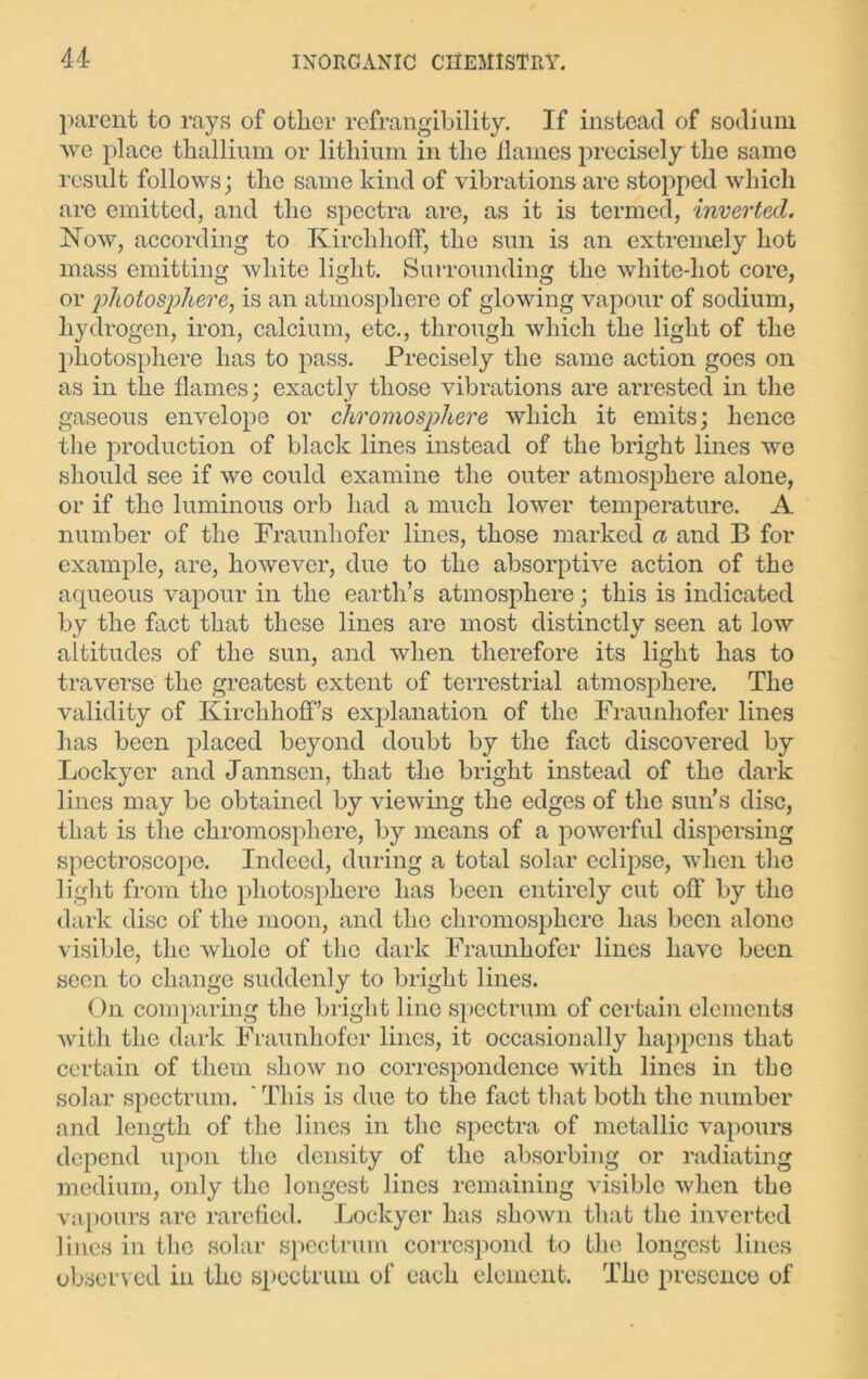 parent to rays of other refrangibility. If instead of sodium ■\ve place thallium or lithium in the flames precisely the same result follows; the same kind of vibrations are stopped which arc emitted, and the spectra are, as it is termed, inverted. Now, according to Kirclihoff, the sun is an extremely hot mass emitting white light. Surrounding the white-hot core, or photosphere, is an atmosphere of glowing vapour of sodium, hydrogen, iron, calcium, etc., through which the light of the photosphere has to pass. Precisely the same action goes on as in the flames; exactly those vibrations are arrested in the gaseous envelope or chromosphere which it emits; hence the production of black lines instead of the bright lines we should see if we could examine the outer atmosphere alone, or if the luminous orb had a much lower temperature. A number of the Fraunhofer lines, those marked a and B for example, are, however, due to the absorptive action of the aqueous vapour in the earth’s atmosphere; this is indicated by the fact that these lines are most distinctly seen at low altitudes of the sun, and when therefore its light has to traverse the greatest extent of terrestrial atmosphere. The validity of KirchhofFs explanation of the Fraunhofer lines has been placed beyond doubt by the fact discovered by Lockyer and Jannsen, that the bright instead of the dark lines may be obtained by viewing the edges of the sun’s disc, that is the chromosphere, by means of a powerful dispersing spectroscope. Indeed, during a total solar eclipse, when the light from the photosphere has been entirely cut off by the dark disc of the moon, and the chromosphere has been alone visible, the whole of the dark Fraunhofer lines have been seen to change suddenly to bright lines. On comparing the bright line spectrum of certain elements with the dark Fraunhofer lines, it occasionally happens that certain of them show no correspondence with lines in the solar spectrum. ' This is due to the fact that both the number and length of the lines in the spectra of metallic vapours depend upon the density of the absorbing or radiating medium, only the longest lines remaining visible when the vapours are rarefied. Lockyer has shown that the inverted lines in the solar spectrum correspond to the longest lines observed in the spectrum of each element. The presence of