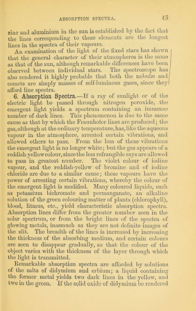 zinc and aluminium m the sun is established by the fact flint the lines corresponding to these elements are the longest lines in the spectra of their vapours. An examination of the light of the fixed stars has shown that the general character of their atmospheres is the same as that of the sun, although remarkable differences have been observed between individual stars. The spectroscope has also rendered it highly probable that both the nebulae and j comets are simply masses of self-luminous gases, since they! afford line spectra. 6. Absorption Spectra.—If a ray of sunlight or of the electric light be passed through nitrogen peroxide, the emergent light yields a spectrum containing an immense number of dark lines. This phenomenon is due to the same cause as that by which the Fraunhofer lines are produced; the gas, although at the ordinary temperature, has, like the aqueous vapour in the atmosphere, arrested certain vibrations, and allowed others to pass. From the loss of these vibrations the emergent light is no longer white; but the gas appears of a reddish-yellow colour, since the less refrangible rays are allowed to pass in greatest number. The violet colour of iodine vapour, and the reddish-yellow of bromine and of iodine chloride are due to a similar cause; these vapours have the power of arresting certain vibrations, whereby the colour of the emergent light is modified. Many coloured liquids, such as potassium bichromate and permanganate, an alkaline solution of the green colouring matter of plants (chlorophyll), blood, litmus, etc., yield characteristic absorption spectra. Absorption lines differ from the greater number seen in the solar spectrum, or from the bright lines of the spectra of glowing metals, inasmuch as they are not definite images of the slit. The breadth of the lines is increased by increasing the thickness of the absorbing medium, and certain colours are seen to disappear gradually, so that the colour of the object varies with the thickness of the layer through which the light is transmitted. Remarkable absorption spectra are afforded by solutions of the salts of didymium and erbium; a liquid containing the former metal yields two dark lines in the yellow, and two in the green. If the solid oxide of didymium be rendered