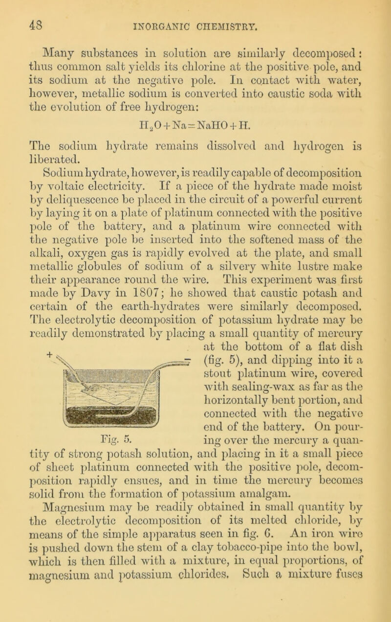 Many substances in solution are similarly decomposed: thus common salt yields its chlorine at the positive pole, and its sodium at the negative pole. In contact with water, however, metallic sodium is converted into caustic soda with the evolution of free hydrogen: II20 + Na=NaHO + H. The sodium hydrate remains dissolved and hydrogen is liberated. Sodium hydrate, however, is readily capable of decomposition by voltaic electricity. If a piece of the hydrate made moist by deliquescence be placed in the circuit of a powerful current by laying it on a plate of platinum connected with the positive pole of the battery, and a platinum wire connected with the negative pole be inserted into the softened mass of the alkali, oxygen gas is rapidly evolved at the plate, and small metallic globules of sodium of a silvery white lustre make their appearance round the wire. This experiment was first made by Davy in 1807; he showed that caustic potash and certain of the earth-hydrates were similarly decomposed. The electrolytic decomposition of potassium hydrate may be readily demonstrated by placing a small quantity of mercury at the bottom of a flat disli (fig. 5), and dipping into it a stout platinum wire, covered with sealing-wax as far as the horizontally bent portion, and connected with the negative end of the battery. On pour- ing over the mercury a quan- tity of strong potash solution, and placing in it a small piece of sheet platinum connected with the positive pole, decom- position rapidly ensues, and in time the mercury becomes solid from the formation of potassium amalgam. Magnesium may be readily obtained in small quantity by the electrolytic decomposition of its melted chloride, by means of the simple apparatus seen in fig. G. An iron wire is pushed down the stem of a clay tobacco-pipe into the bowl, which is then filled with a mixture, in equal proportions, of magnesium and potassium chlorides. Such a mixture fuses