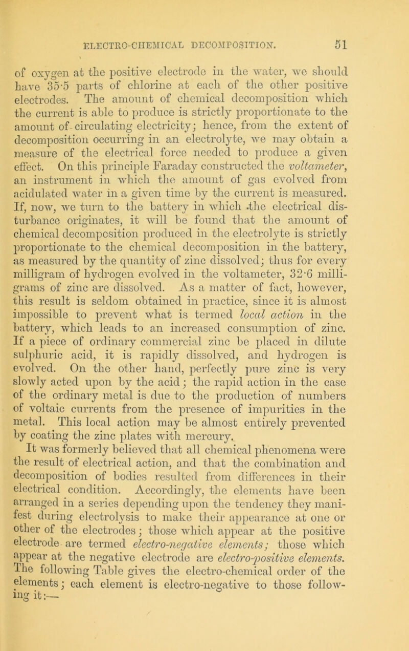 of oxygen at the positive electrode in the water, we should have 35-5 parts of chlorine at each of the other positive electrodes. The amount of chemical decomposition which the current is able to produce is strictly proportionate to the amount of circulating electricity; hence, from the extent of decomposition occurring in an electrolyte, we may obtain a measure of the electrical force needed to produce a given effect. On this principle Faraday constructed the voltameter, an instrument in which the amount of gas evolved from acidulated water in a given time by the current is measured. If, now, we turn to the battery in which .the electrical dis- turbance originates, it will be found that the amount of chemical decomposition produced in the electrolyte is strictly proportionate to the chemical decomposition in the battery, as measured by the quantity of zinc dissolved; thus for every milligram of hydrogen evolved in the voltameter, 32-G milli- grams of zinc are dissolved. As a matter of fact, however, this result is seldom obtained in practice, since it is almost impossible to prevent what is termed local action in the battery, which leads to an increased consumption of zinc. If a piece of ordinary commercial zinc be placed in dilute sulphuric acid, it is rapidly dissolved, and hydrogen is evolved. On the other hand, perfectly pure zinc is very slowly acted upon by the acid; the rapid action in the case of the ordinary metal is due to the production of numbers of voltaic currents from the presence of impurities in the metal. This local action may be almost entirely prevented by coating the zinc plates with mercury. It was formerly believed that all chemical phenomena were the result of electrical action, and that the combination and decomposition of bodies resulted from differences in their electrical condition. Accordingly, the elements have been arranged in a series depending upon the tendency they mani- fest during electrolysis to make their appearance at one or other of the electrodes; those which appear at the positive electrode are termed electro-negative elements; those which appear at the negative electrode are electropositive elements. The following Table gives the electro-chemical order of the elements; each element is electro-negative to those follow- ing it:—