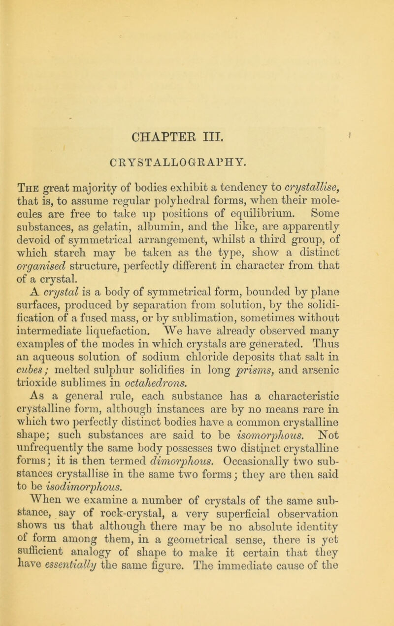 CHAPTER III. CRYSTALLOGRAPHY. The great majority of bodies exhibit a tendency to crystallise, that is, to assume regular polyhedral forms, when tlieir mole- cules are free to take up positions of equilibrium. Some substances, as gelatin, albumin, and the like, are apparently devoid of symmetrical arrangement, whilst a third group, of which starch may be taken as the type, show a distinct organised structure, perfectly different in character from that of a crystal. A crystal is a body of symmetrical form, bounded by plane surfaces, produced by separation from solution, by the solidi- fication of a fused mass, or by sublimation, sometimes without intermediate liquefaction. We have already observed many examples of the modes in which crystals are generated. Thus an aqueous solution of sodium chloride deposits that salt in cubes; melted sulphur solidifies in long prisms, and arsenic trioxide sublimes in octahedrons. As a general rule, each substance has a characteristic crystalline form, although instances are by no means rare in which two perfectly distinct bodies have a common crystalline shape; such substances are said to be isomorphous. Not unfrequently the same body possesses two distinct crystalline forms; it is then termed dimorphous. Occasionally two sub- stances crystallise in the same two forms; they are then said to be isodimorphous. When we examine a number of crystals of the same sub- stance, say of rock-crystal, a very superficial observation shows us that although there may be no absolute identity of form among them, in a geometrical sense, there is yet sufficient analogy of shape to make it certain that they have essentially the same figure. The immediate cause of the