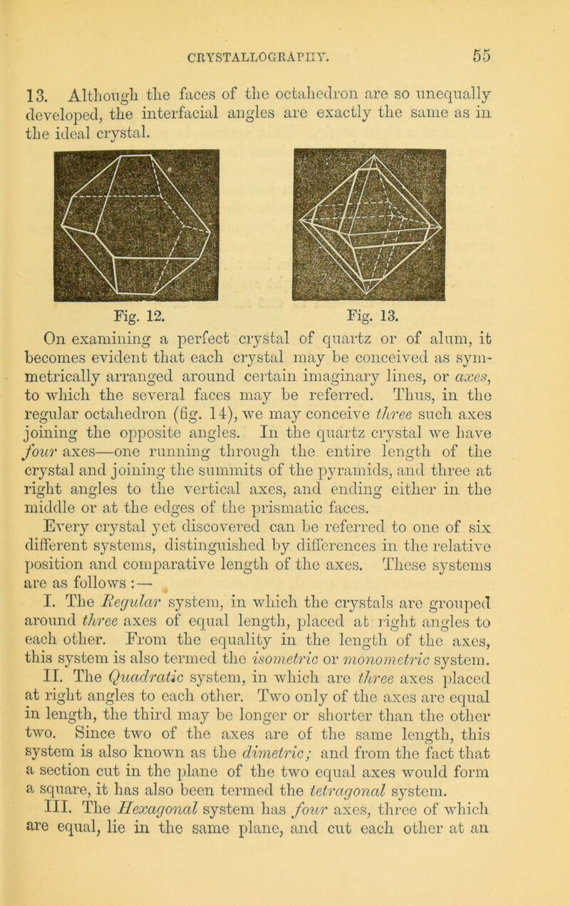 13. Although the faces of the octahedron are so unequally developed, the interfacial angles are exactly the same as in the ideal crystal. Fig. 12. Fig. 13. On examining a perfect crystal of quartz or of alum, it becomes evident that each crystal may be conceived as sym- metrically arranged around certain imaginary lines, or axes, to which the several faces may be referred. Thus, in the regular octahedron (fig. 14), we may conceive three such axes joining the opposite angles. In the quartz crystal we have four axes—one running through the entire length of the crystal and joining the summits of the pyramids, and three at right angles to the vertical axes, and ending either in the middle or at the edges of the prismatic faces. Every crystal yet discovered can be referred to one of six different systems, distinguished by differences in the relative position and comparative length of the axes. These systems are as follows : — I. The Regular system, in which the crystals are grouped around three axes of equal length, placed at right angles to each other. From the equality in the length of the axes, this system is also termed the isometric or monometric system. II. The Quadratic system, in which are three axes placed at right angles to each other. Two only of the axes are equal in length, the third may be longer or shorter than the other two. Since two of the axes are of the same length, this system is also known as the dimetric; and from the fact that a section cut in the plane of the two equal axes would form a, square, it has also been termed the tetragonal system. III. The Hexagonal system has four axes, three of which are equal, lie in the same plane, and cut each other at an