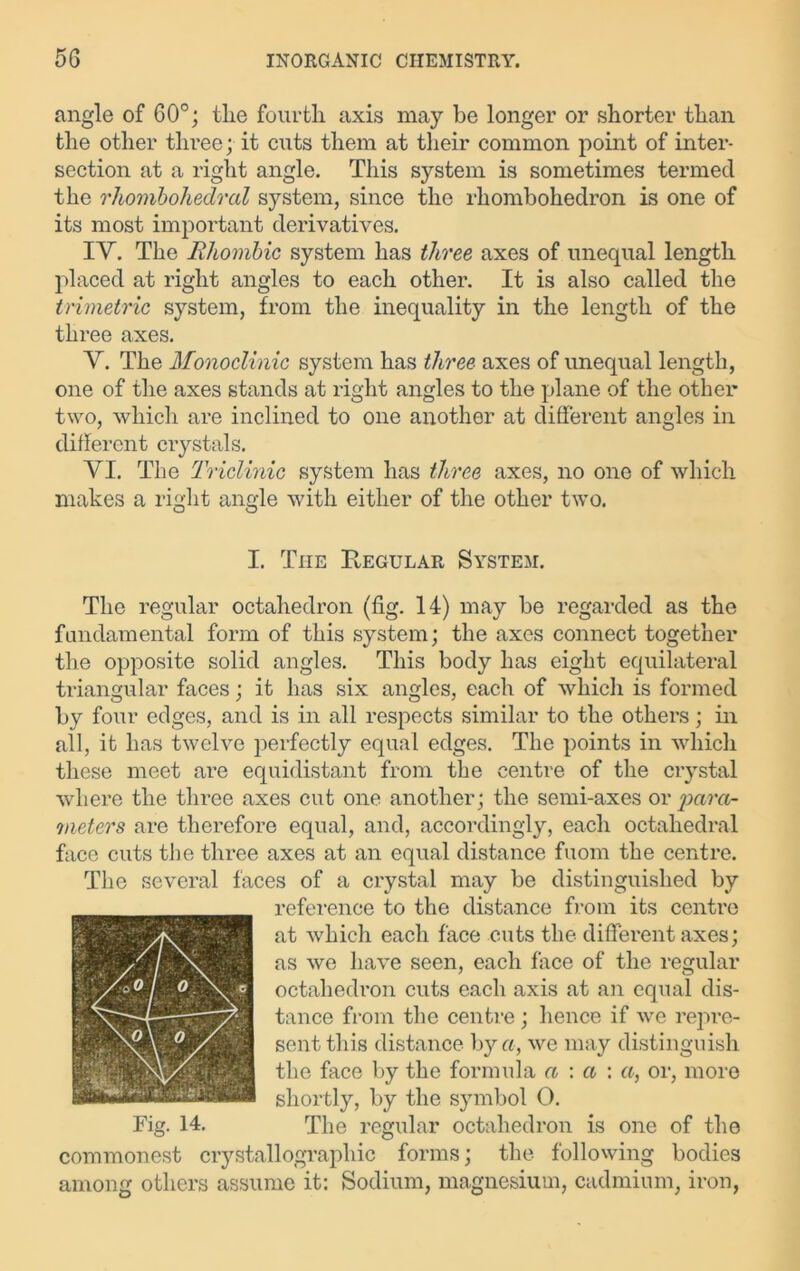 angle of 60°; tlie fourth axis may be longer or shorter than the other three; it cuts them at their common point of inter- section at a right angle. This system is sometimes termed the rhombohedral system, since the rhombohedron is one of its most important derivatives. IY. The RlLombic system has three axes of unequal length placed at right angles to each other. It is also called the trimetric system, from the inequality in the length of the three axes. Y. The Monoclinic system has three axes of unequal length, one of the axes stands at right angles to the plane of the other two, which are inclined to one another at different angles in different crystals. YI. The Triclinic system has three axes, no one of which makes a right angle with either of the other two. I. The Regular System. The regular octahedron (fig. 14) may be regarded as the fundamental form of this system; the axes connect together the opposite solid angles. This body has eight equilateral triangular faces; it has six angles, each of whicli is formed by four edges, and is in all respects similar to the others; in all, it has twelve perfectly equal edges. The points in which these meet are equidistant from the centre of the crystal where the three axes cut one another; the semi-axes or para- meters are therefore equal, and, accordingly, each octahedral face cuts the three axes at an equal distance fuom the centre. The several faces of a crystal may be distinguished by reference to the distance from its centre at which each face cuts the different axes; as we have seen, each face of the regular octahedron cuts each axis at an equal dis- tance from the centre ; hence if we repre- sent this distance by a, we may distinguish the face by the formula a : a : «, or, more shortly, by the symbol O. Fig. 14. The regular octahedron is one of the commonest crystallographic forms; the following bodies among others assume it: Sodium, magnesium, cadmium, iron,