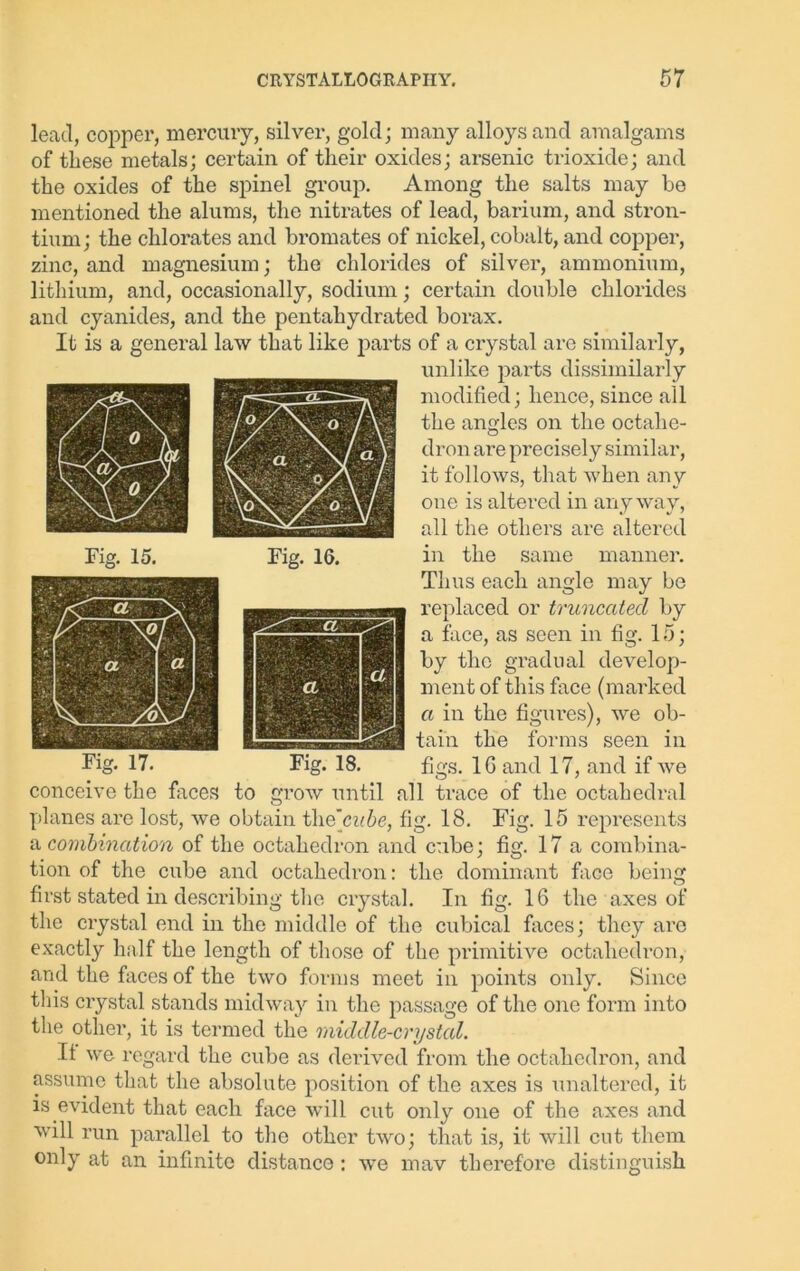 lead, copper, mercury, silver, gold; many alloys and amalgams of these metals; certain of their oxides; arsenic trioxide; and the oxides of the spinel group. Among the salts may be mentioned the alums, the nitrates of lead, barium, and stron- tium; the chlorates and bromates of nickel, cobalt, and copper, zinc, and magnesium; the chlorides of silver, ammonium, lithium, and, occasionally, sodium; certain double chlorides and cyanides, and the pentahydrated borax. It is a general law that like parts of a crystal are similarly, unlike parts dissimilarly modified; hence, since all the angles on the octahe- dron are precisely similar, it follows, that when any one is altered in anyway, all the others are altered in the same manner. Thus each angle may be replaced or truncated by a face, as seen in fig. 15; by the gradual develop- ment of this face (marked a in the figures), we ob- tain the forms seen in figs. 16 and 17, and if we conceive the faces to grow until all trace of the octahedral planes are lost, we obtain tli o'cube, fig. 18. Fig. 15 represents a combination of the octahedron and cube; fig. 17a combina- tion of the cube and octahedron: the dominant face being first stated in describing the crystal. In fig. 16 the axes of the crystal end in the middle of the cubical faces; they are exactly half the length of those of the primitive octahedron, and the faces of the two forms meet in points only. Since this crystal stands midway in the passage of the one form into the other, it is termed the middle-crystal. If we regard the cube as derived from the octahedron, and assume that the absolute position of the axes is unaltered, it is evident that each face will cut only one of the axes and will run parallel to the other two; that is, it will cut them only at an infinite distance : we mav therefore distinguish