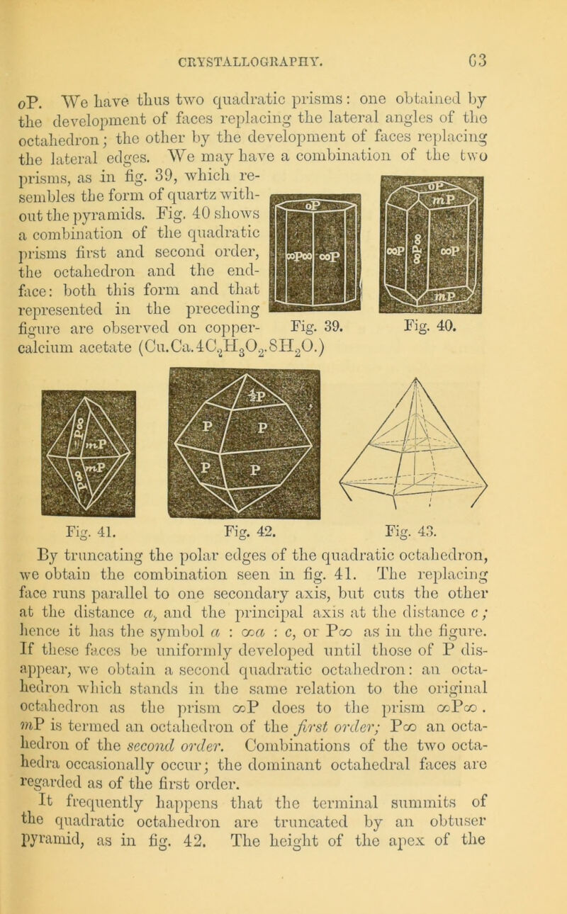 oP. We liave thus two quadratic prisms: one obtained by the development of faces replacing the lateral angles of the octahedron; the other by the development of faces replacing the lateral edges. We may have a combination of the two prisms, as in fig. 39, which re- sembles the form of quartz with- out the pyramids. Pig. 40 shows a combination of the quadratic prisms first and second order, the octahedron and the end- face: both this form and that represented in the preceding figure are observed on copper- Fig. 39. Fig. 40. calcium acetate (Cu.Ca.4C2H302.8H20.) By truncating the polar edges of the quadratic octahedron, we obtain the combination seen in fig. 41. The replacing face runs parallel to one secondary axis, but cuts the other at the distance and the principal axis at the distance c; hence it has the symbol a : cr>ct : c, or Pco as in the figure. If these faces be uniformly developed until those of P dis- appear, we obtain a second quadratic octahedron: an octa- hedron which stands in the same relation to the original octahedron as the prism ccP does to the prism ccPco. mP is termed an octahedron of the first order; Pco an octa- hedron of the second order. Combinations of the two octa- hedra occasionally occur; the dominant octahedral faces arc regarded as of the first order. It frequently happens that the terminal summits of the quadratic octahedron are truncated by an obtuser pyramid, as in fig. 42. The height of the apex of the