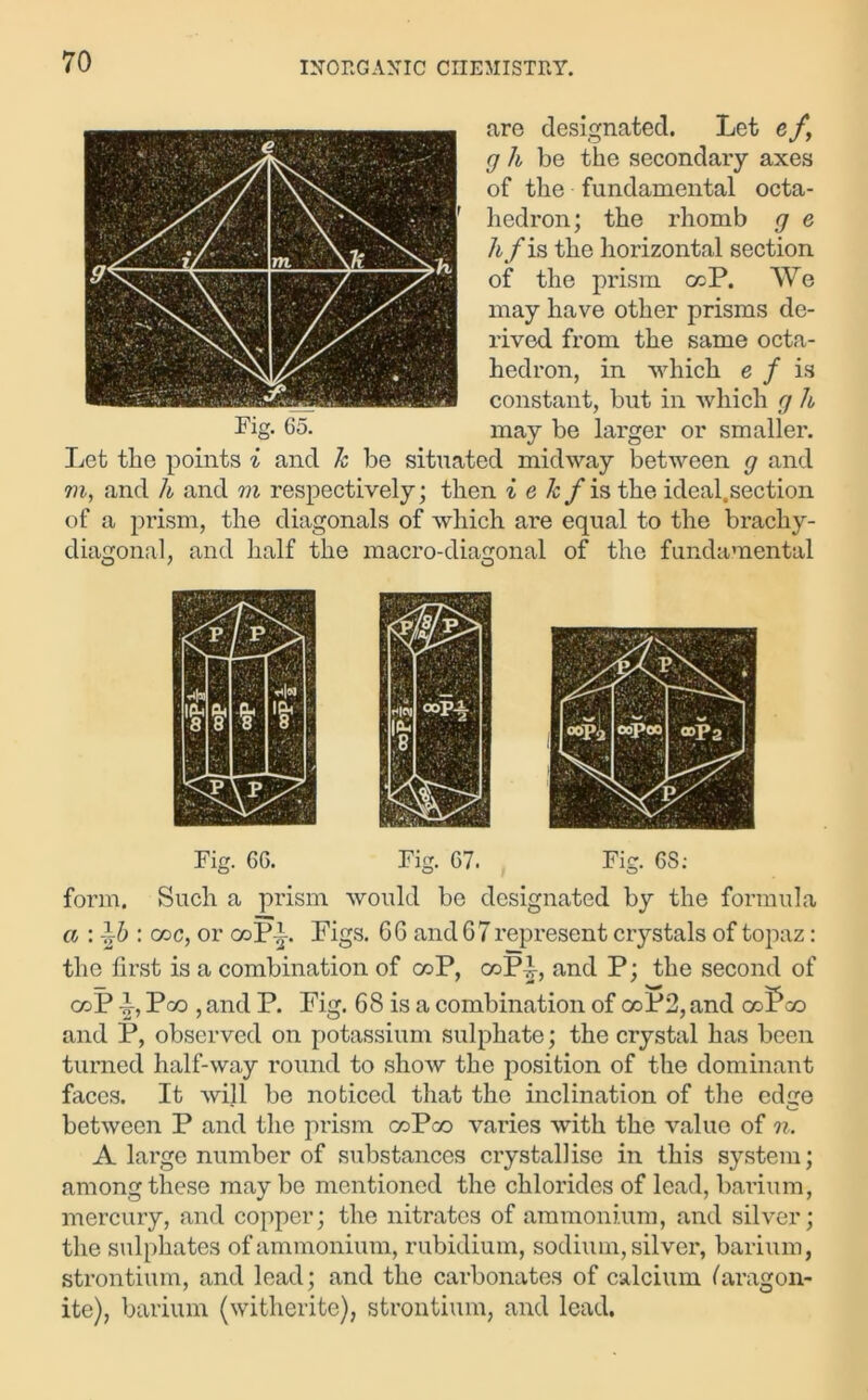 are designated. Let e f, g h be the secondary axes of the fundamental octa- hedron; the rhomb g e hf is the horizontal section of the prism ccP. We may have other prisms de- rived from the same octa- hedron, in which e f is constant, but in which g h may be larger or smaller. Let the points i and k be situated midway between g and m, and li and m respectively; then i e &/is the ideal.section of a prism, the diagonals of which are equal to the brachy- diagonal, and half the macro-diagonal of the fundamental Fig. 65. Fig. 66. Fig. 67. Fig. 6S; form. Such a prism would be designated by the formula a : : coc, or coPi. Pigs. 66 and 67 represent crystals of topaz: the first is a combination of coP, coP-J-, and P; the second of coP F, Pco , and P. Pig. 68 is a combination of coP2, and coPco and P, observed on potassium sulphate; the crystal has been turned half-way round to show the position of the dominant faces. It will be noticed that the inclination of the edge between P and the prism coPco varies with the value of n. A large number of substances crystallise in this system; among these maybe mentioned the chlorides of lead, barium, mercury, and copper; the nitrates of ammonium, and silver; the sulphates of ammonium, rubidium, sodium, silver, barium, strontium, and lead; and the carbonates of calcium (aragon- ite), barium (witherite), strontium, and lead.