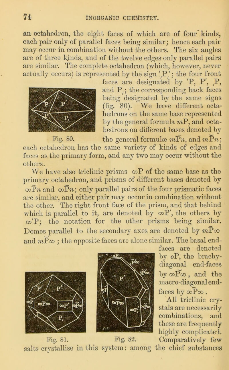 an octahedron, the eight faces of which are of four kinds, each pair only of parallel faces being similar; hence each pair may occur in combination without the others. The six angles are of three kinds, and of the twelve edges only parallel pairs are similar. The complete octahedron (which, however, never actually occurs) is represented by the sign '7Pthe four front faces are designated by 'P, P', ,P, and P;; the corresponding back faces being designated by the same signs (fig. 80). We have different octa- hedrons on the same base represented by the general formula viP, and octa- hedrons on different bases denoted by Fig. 80. the general formulae rtiPn, and mVn; each octahedron has the same variety of kinds of edges and faces as the primary form, and any two may occur without the others. We have also triclinic prisms coP of the same base as the primary octahedron, and prisms of different bases denoted by ceP« and cod'*n; only parallel pairs of the four prismatic faces are similar, and either pair may occur in combination without the other. The right front face of the prism, and that behind which is parallel to it, are denoted by coP', the others by co'P; the notation for the other prisms being similar. Domes parallel to the secondary axes are denoted by mPco and mPco ; the opposite faces arc alone similar. The basal end- faces are denoted by oP, the brachy- diagonal end-faces by ooPoo , and the macro-diagonal end- fa ces by coPco . All triclinic cry- stals are necessarily combinations, and these are frequently highly complicated. Fig. 81. Fig. 82. Comparatively few salts crystallise in this system: among the chief substances