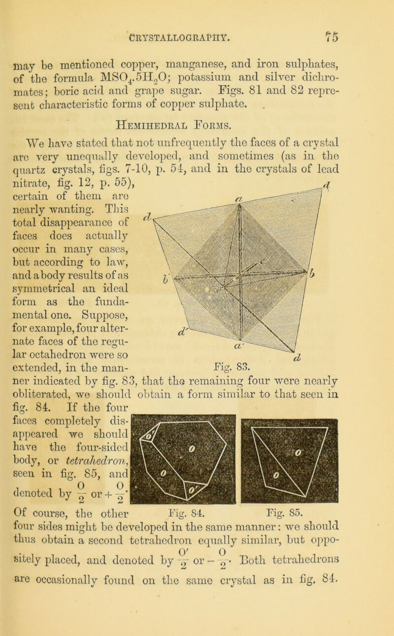 may be mentioned copper, manganese, and iron sulphates, of the formula MS04.5Ii20; potassium and silver dichro- mates; boric acid and grape sugar. Figs. 81 and 82 repre- sent characteristic forms of copper sulphate. Hemihedral Forms. We have stated that not unfrequently the faces of a crystal arc very unequally developed, and sometimes (as in the quartz crystals, tigs. 7-10, p. 51, and in the crystals of lead nitrate, tig. 12, p. 55), certain of them are nearly wanting. This total disappearance of faces does actually occur in many cases, but according to law, and abody results of as symmetrical an ideal form as the funda- mental one. Suppose, for example, four alter- nate faces of the reim- O lar octahedron were so extended, in the man- ner indicated by fig. 83, that the remaining four were nearly obliterated, we should obtain a form similar to that seen in fig. 84. If the four faces completely dis- appeared we should have the four-sided body, or tetrahedron, seen in fig. 85, and denoted by w or + Of course, the other Fig. S4. Fig. 85. four sides might be developed in the same manner: we should thus obtain a second tetrahedron equally similar, but oppo- O' O sitely placed, and denoted by w or - 0 • Both tetrahedrons are occasionally found on the same crystal as in fig. 84.