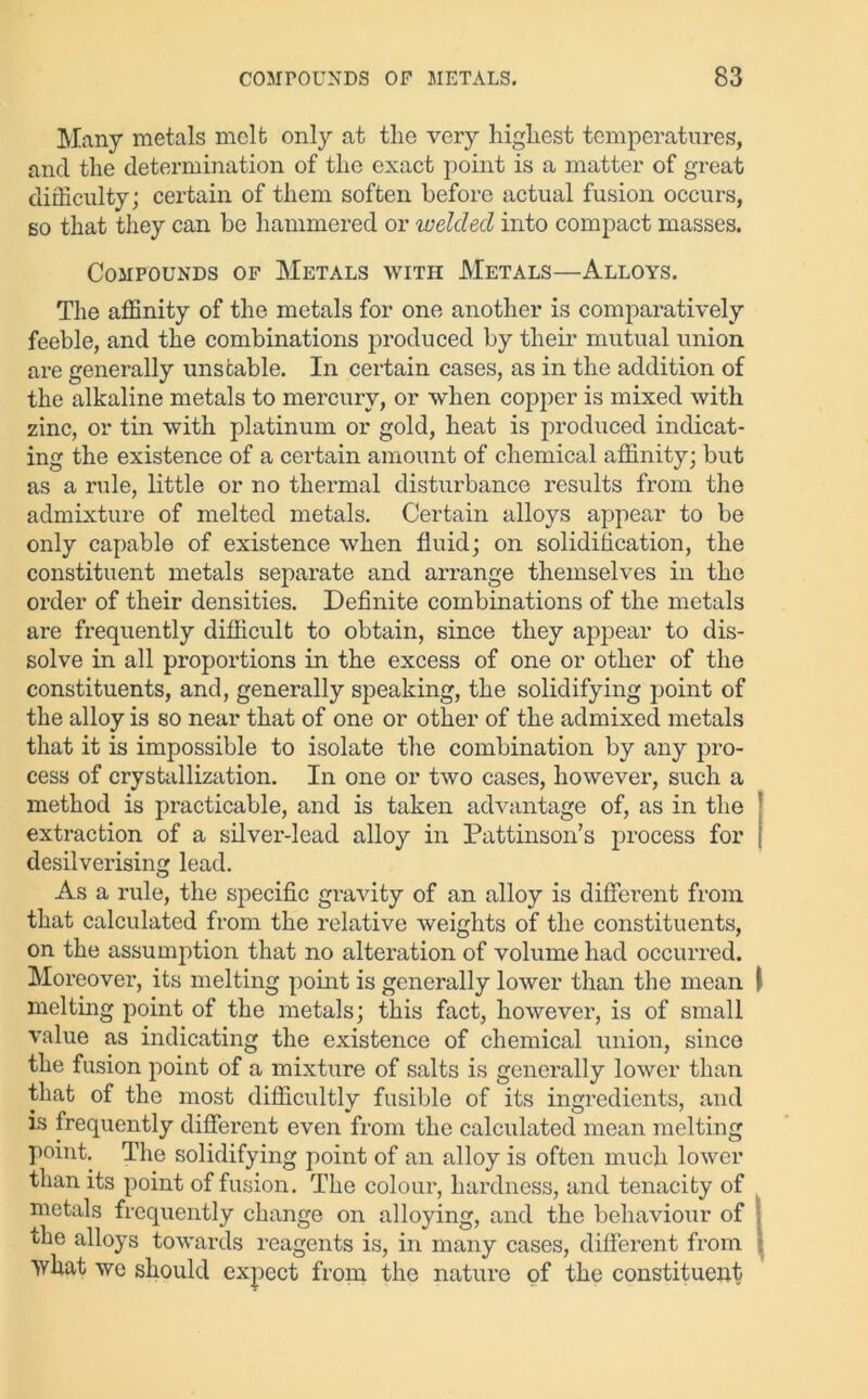 Many metals melt only at the very highest temperatures, and the determination of the exact point is a matter of great difficulty; certain of them soften before actual fusion occurs, so that they can be hammered or welded into compact masses. Compounds of Metals with Metals—Alloys. The affinity of the metals for one another is comparatively feeble, and the combinations produced by their mutual union are generally unstable. In certain cases, as in the addition of the alkaline metals to mercury, or when copper is mixed with zinc, or tin with platinum or gold, heat is produced indicat- ing the existence of a certain amount of chemical affinity; but as a rule, little or no thermal disturbance results from the admixture of melted metals. Certain alloys appear to be only capable of existence when fluid; on solidification, the constituent metals separate and arrange themselves in the order of their densities. Definite combinations of the metals are frequently difficult to obtain, since they appear to dis- solve in all proportions in the excess of one or other of the constituents, and, generally speaking, the solidifying point of the alloy is so near that of one or other of the admixed metals that it is impossible to isolate the combination by any pro- cess of crystallization. In one or two cases, however, such a method is practicable, and is taken advantage of, as in the extraction of a silver-lead alloy in Pattinson’s process for desilverising lead. As a rule, the specific gi’avity of an alloy is different from that calculated from the relative weights of the constituents, on the assumption that no alteration of volume had occurred. Moreover, its melting point is generally lower than the mean melting point of the metals; this fact, however, is of small value as indicating the existence of chemical union, since the fusion point of a mixture of salts is generally lower than that of the most difficultly fusible of its ingredients, and is frequently different even from the calculated mean melting point. The solidifying point of an alloy is often much lower than its point of fusion. The colour, hardness, and tenacity of metals frequently change on alloying, and the behaviour of the alloys towards reagents is, in many cases, different from what we should expect from the nature of the constituent