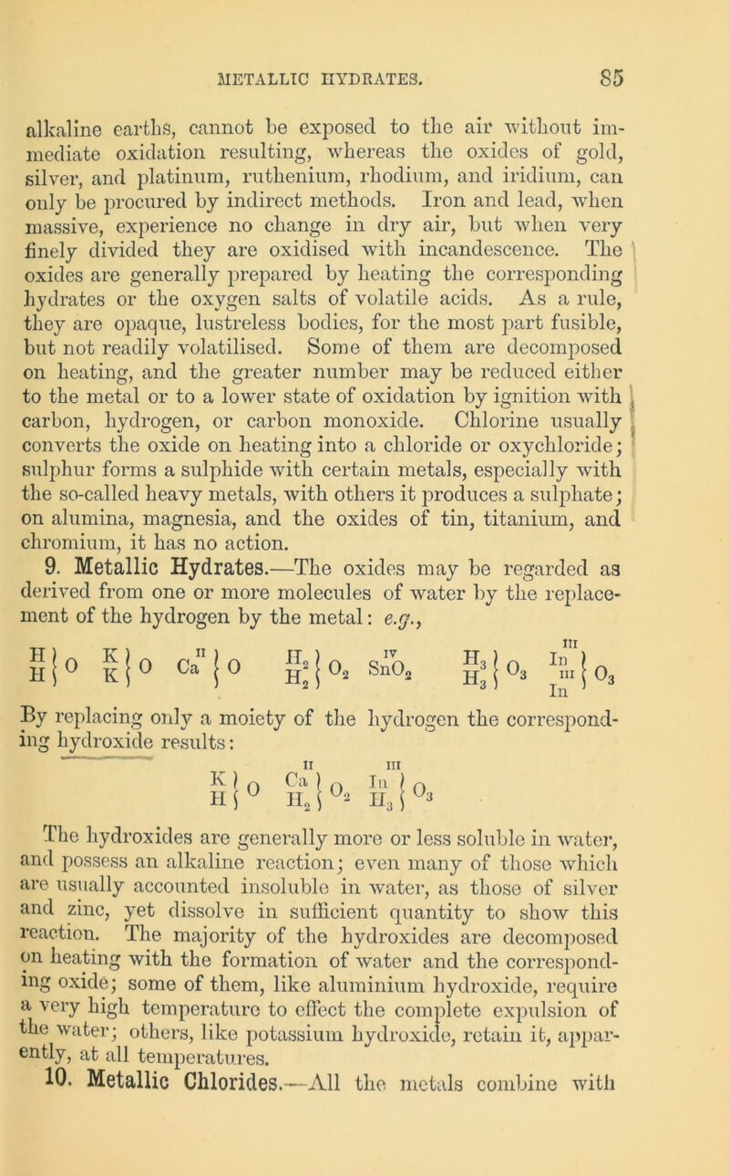 alkaline earths, cannot be exposed to the air without im- mediate oxidation resulting, whereas the oxides of gold, silver, and platinum, ruthenium, rhodium, and iridium, can only be procured by indirect methods. Iron and lead, when massive, experience no change in dry air, but when very finely divided they are oxidised with incandescence. The oxides are generally prepared by heating the corresponding hydrates or the oxygen salts of volatile acids. As a rule, they are opaque, lustreless bodies, for the most part fusible, but not readily volatilised. Some of them are decomposed on heating, and the greater number may be reduced either to the metal or to a lower state of oxidation by ignition with carbon, hydrogen, or carbon monoxide. Chlorine usually converts the oxide on heating into a chloride or oxychloride; sulphur forms a sulphide with certain metals, especially with the so-called heavy metals, with others it produces a sulphate; on alumina, magnesia, and the oxides of tin, titanium, and chromium, it has no action. 9. Metallic Hydrates.—The oxides may be regarded as derived from one or more molecvdes of water by the replace- ment of the hydrogen by the metal: e.y., H H 0 K K 0 Ca 0 & 0., IV SnO, H3 Ho 0. m 111 l r, m 1 03 In ’ By replacing only a moiety of the hydrogen the correspond- ing hydroxide results: XI Hi 0 Ca Ho m O Iu H3 Oo The hydroxides are generally more or less soluble in water, and possess an alkaline reaction; even many of those which are usually accounted insoluble in water, as those of silver and zinc, yet dissolve in sufficient quantity to show this reaction. The majority of the hydroxides are decomposed on heating with the formation of water and the correspond- ing oxide; some of them, like aluminium hydroxide, require a very high temperature to effect the complete expulsion of the water; others, like potassium hydroxide, retain ib, appar- ently, at all temperatures. 10. Metallic Chlorides. —All the metals combine witli