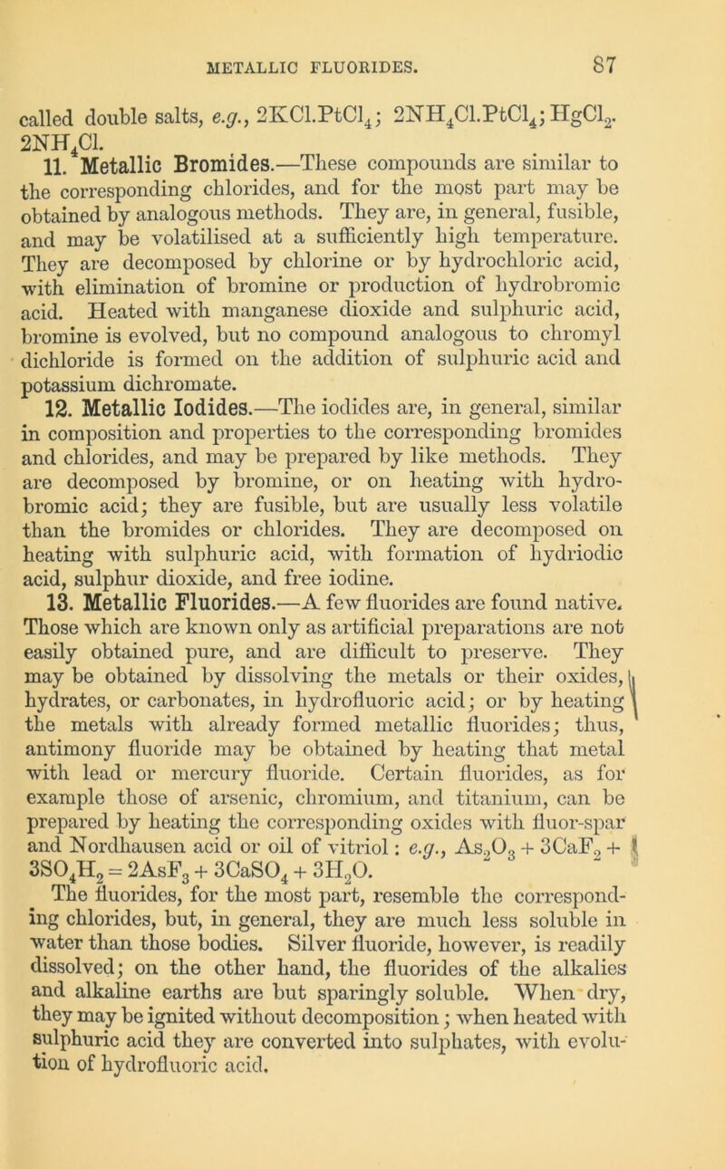 called double salts, e.g., 2KCl.PtCl4; 2NH4Cl.PtCl4; HgCl2. 2NH4C1. 11. Metallic Bromides.—These compounds are similar to the corresponding chlorides, and for the most part may be obtained by analogous methods. They are, in general, fusible, and may be volatilised at a sufficiently high temperature. They are decomposed by chlorine or by hydrochloric acid, •with elimination of bromine or production of hydrobromic acid. Heated with manganese dioxide and sulphuric acid, bromine is evolved, but no compound analogous to chromyl dichloride is formed on the addition of sulphuric acid and potassium dichromate. 12. Metallic Iodides.—The iodides are, in general, similar in composition and properties to the corresponding bromides and chlorides, and may be prepared by like methods. They are decomposed by bromine, or on heating with hydro- bromic acid; they are fusible, but are usually less volatile than the bromides or chlorides. They are decomposed on heating with sulphuric acid, with formation of liydriodic acid, sulphur dioxide, and free iodine. 13. Metallic Fluorides.—A few fluorides are found native. Those which are known only as artificial preparations are not easily obtained pure, and are difficult to preserve. They may be obtained by dissolving the metals or their oxides, li hydrates, or carbonates, in hydrofluoric acid; or by heating \ the metals with already formed metallic fluorides; thus, antimony fluoride may be obtained by heating that metal with lead or mercury fluoride. Certain fluorides, as for example those of arsenic, chromium, and titanium, can be prepared by heating the corresponding oxides with fluor-spar and Nordhausen acid or oil of vitriol: e.g., As903 + 3CaF9 + l 3S04H2 = 2AsF3 + 3CaS04 + 3H20. The fluorides, for the most part, resemble the correspond- ing chlorides, but, in general, they are much less soluble in water than those bodies. Silver fluoride, however, is readily dissolved; on the other hand, the fluorides of the alkalies and alkaline earths are but sparingly soluble. When dry, they may be ignited without decomposition; when heated with sulphuric acid they are converted into sulphates, with evolu- tion of hydrofluoric acid.