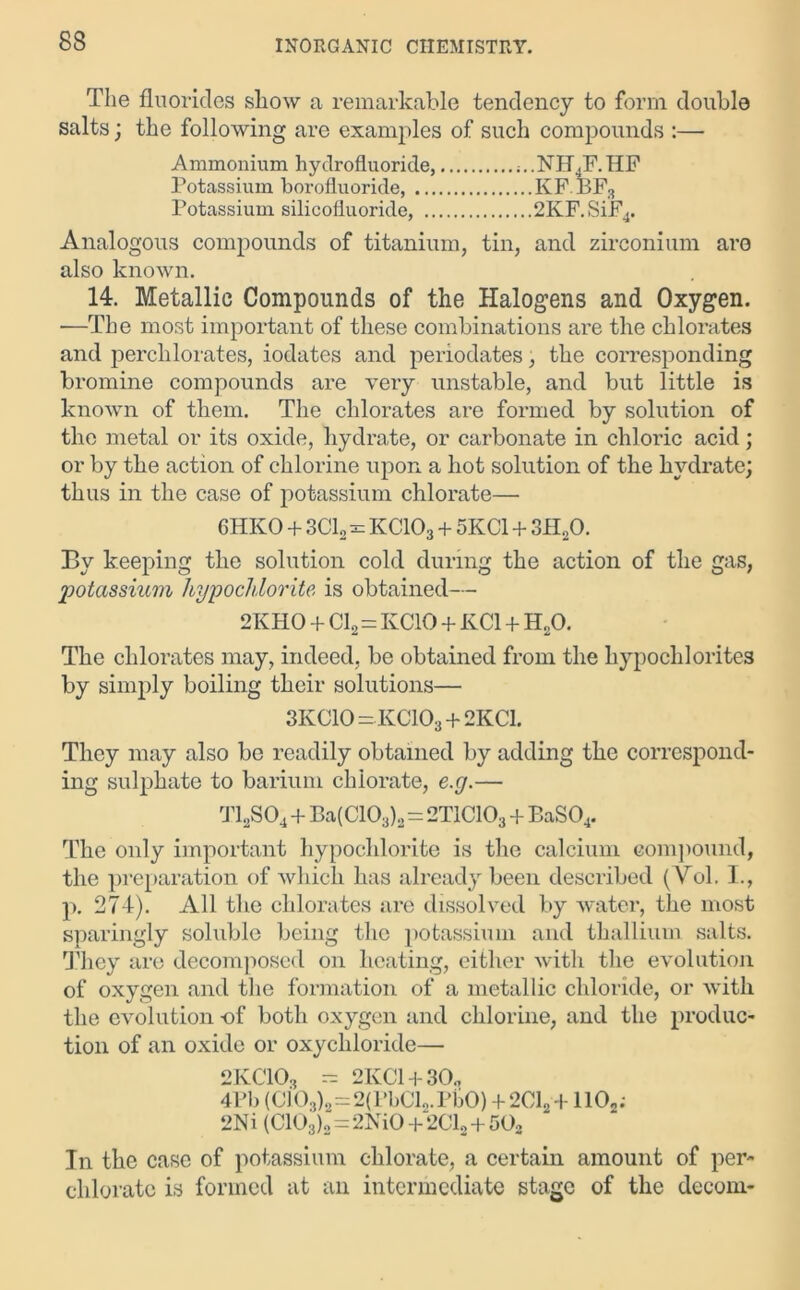 83 The fluorides show a remarkable tendency to form double salts; the following are examples of such compounds :— Ammonium hydrofluoride, ;..NH4F.HF Potassium borofluoride, KF.BF3 Potassium silicofluoride, 2KF.SiF4. Analogous compounds of titanium, tin, and zirconium aro also known. 14. Metallic Compounds of the Halogens and Oxygen. —The most important of these combinations are the chlorates and perchlorates, iodates and periodates, the corresponding bromine compounds are very unstable, and but little is known of them. The chlorates are formed by solution of the metal or its oxide, hydrate, or carbonate in chloric acid; or by the action of chlorine upon a hot solution of the hydrate; thus in the case of potassium chlorate— 6HKO + 3C12 = KC103 + 5KC1 + 3H20. By keeping the solution cold during the action of the gas, potassium hypochlorite is obtained— 2KHO + Cl2=KCIO + KC1 + H20. The chlorates may, indeed, be obtained from the hypochlorites by simply boiling their solutions— 3KC10 = KCIO3 + 2KC1. They may also be readily obtained by adding the correspond- ing sulphate to barium chlorate, e.g.— T12S04+Ba(C103)2=2TICIO3 + BaS04. The only important hypochlorite is the calcium compound, the preparation of which lias already been described (Vol. I., p. 274). All the chlorates arc dissolved by water, the most sparingly soluble being the potassium and thallium salts. They are decomposed on heating, either with the evolution of oxygen and the formation of a metallic chloride, or with the evolution -of both oxygen and chlorine, and the produc- tion of an oxide or oxychloride— 9KT1D — 2TCP!l-i-aO 4Pb (cfo3)8=2(PbCl2.PbO) +2C12 +1102; 2Ni (C103)2=2NiO + 2C12 + 50g In the case of potassium chlorate, a certain amount of per- chlorate is formed at an intermediate stage of the decom-