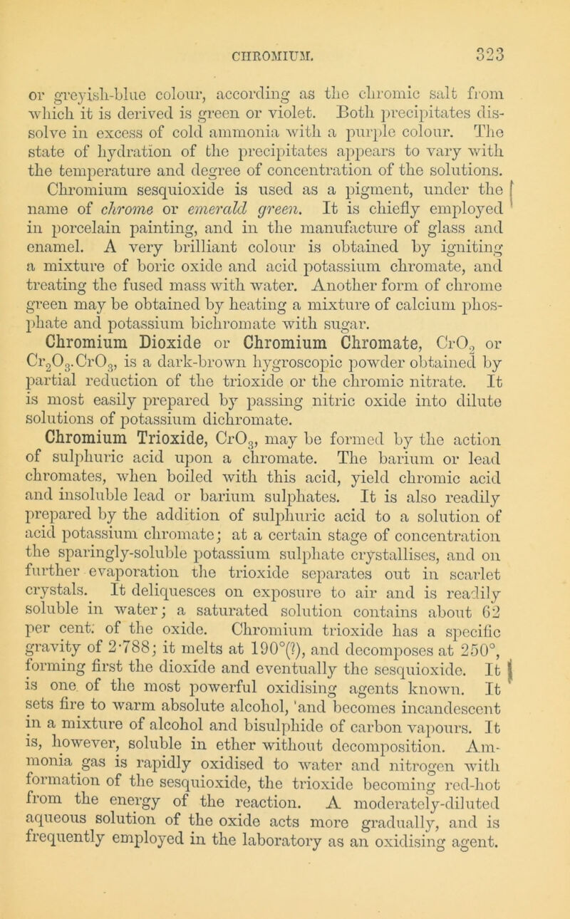CHKOMIUM. O -j o or greyish-blue colour, according as the chromic salt from which it is derived is green or violet. Both precipitates dis- solve in excess of cold ammonia with a purple colour. The state of hydration of the precipitates appears to vary with the temperature and degree of concentration of the solutions. Chromium sesquioxide is used as a pigment, under the ! name of chrome or emerald green. It is chiefly employed in porcelain painting, and in the manufacture of glass and enamel. A very brilliant colour is obtained by igniting a mixture of boric oxide and acid potassium chromate, and treating the fused mass with water. Another form of chrome green may be obtained by heating a mixture of calcium phos- phate and potassium bichromate with sugar. Chromium Dioxide or Chromium Chromate, Cr02 or Cr203.Cr03, is a dark-brown hygroscopic powder obtained by partial reduction of the trioxide or the chromic nitrate. It is most easily prepared by passing nitric oxide into dilute solutions of potassium dichromate. Chromium Trioxide, Cr03, may be formed by the action of sulphuric acid upon a chromate. The barium or lead chromates, when boiled with this acid, yield chromic acid and insoluble lead or barium sulphates. It is also readily prepared by the addition of sulphuric acid to a solution of acid potassium chromate ; at a certain stage of concentration the sparingly-soluble potassium sulphate crystallises, and on further evaporation the trioxide separates out in scarlet crystals. It deliquesces on exposure to air and is readily soluble in water; a saturated solution contains .about 62 per cent; of the oxide. Chromium trioxide has a specific gravity of 2788; it melts at 190°(?), and decomposes at 250°, forming first the dioxide and eventually the sesquioxide. It j is one of the most powerful oxidising agents known. It ' sets fire to warm absolute alcohol, 'and becomes incandescent in a mixture of alcohol and bisulphide of carbon vapours. It is, however, soluble in ether without decomposition. Am- monia gas is rapidly oxidised to water and nitrogen with formation of the sesquioxide, the trioxide becoming red-hot from the energy of the reaction. A moderately-diluted aqueous solution of the oxide acts more gradually, and is frequently employed in the laboratory as an oxidising agent.