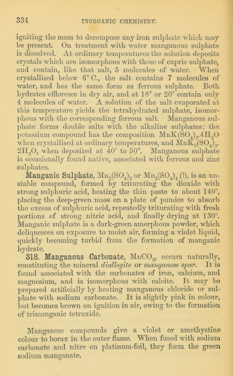 igniting tlie mass to decompose any iron sulphate which may he present. On treatment with water manganous sulphate is dissolved. At ordinary temperatures the solution deposits crystals which are isomorphous with those of cupric sulphate, and contain, like that salt, 5 molecules of water. When crystallised below G° C., the salt contains 7 molecules of water, and has the same form as ferrous sulphate. Both hydrates effloresce in dry air, and at 18° or 20° contain only 4 molecules of water. A solution of the salt evaporated at this temperature yields the tetrahydrated sulphate, isomor- phous with the corresponding ferrous salt. Manganous sul- phate forms double salts with the alkaline sulphates: the potassium compound has the composition MnK(S04)Q.4H20 when crystallised at ordinary temperatures, and MnK2(S04)2. 2H20, when deposited at 40° to 50°. Manganous sulphate is occasionally found native, associated with ferrous and zinc sulphates. Manganic Sulphate, Mn2(S04)3 or Mn2(S04)4 (1), is an un- stable compound, formed by triturating the dioxide with strong sulphuric acid, heating the thin paste to about 140°, placing the deep-green mass on a plate of pumice to absorb the excess of sulphuric acid, repeatedly triturating with fresh portions of strong nitric acid, and finally drying at 130°. Manganic sulphate is a dark-green amorphous powder, which deliquesces on exposure to moist air, forming a violet liquid, quickly becoming turbid from the formation of manganic hydrate. 318. Manganous Carbonate, MnC03, occurs naturally, constituting the mineral cliallogite or manganese spar. It is found associated with the carbonates of iron, calcium, and magnesium, and is isomorphous with calcite. Jt may be prepared artificially by heating manganous chloride or sul- phate with sodium carbonate. It is slightly pink in colour, but becomes brown on ignition in air, owing to the formation of trimanganic tetroxide. Manganese compounds give a violet or. amethystine colour to borax in the outer flame. When fused with sodium carbonate and nitre on platinum-foil, they form the green sodium manganate.