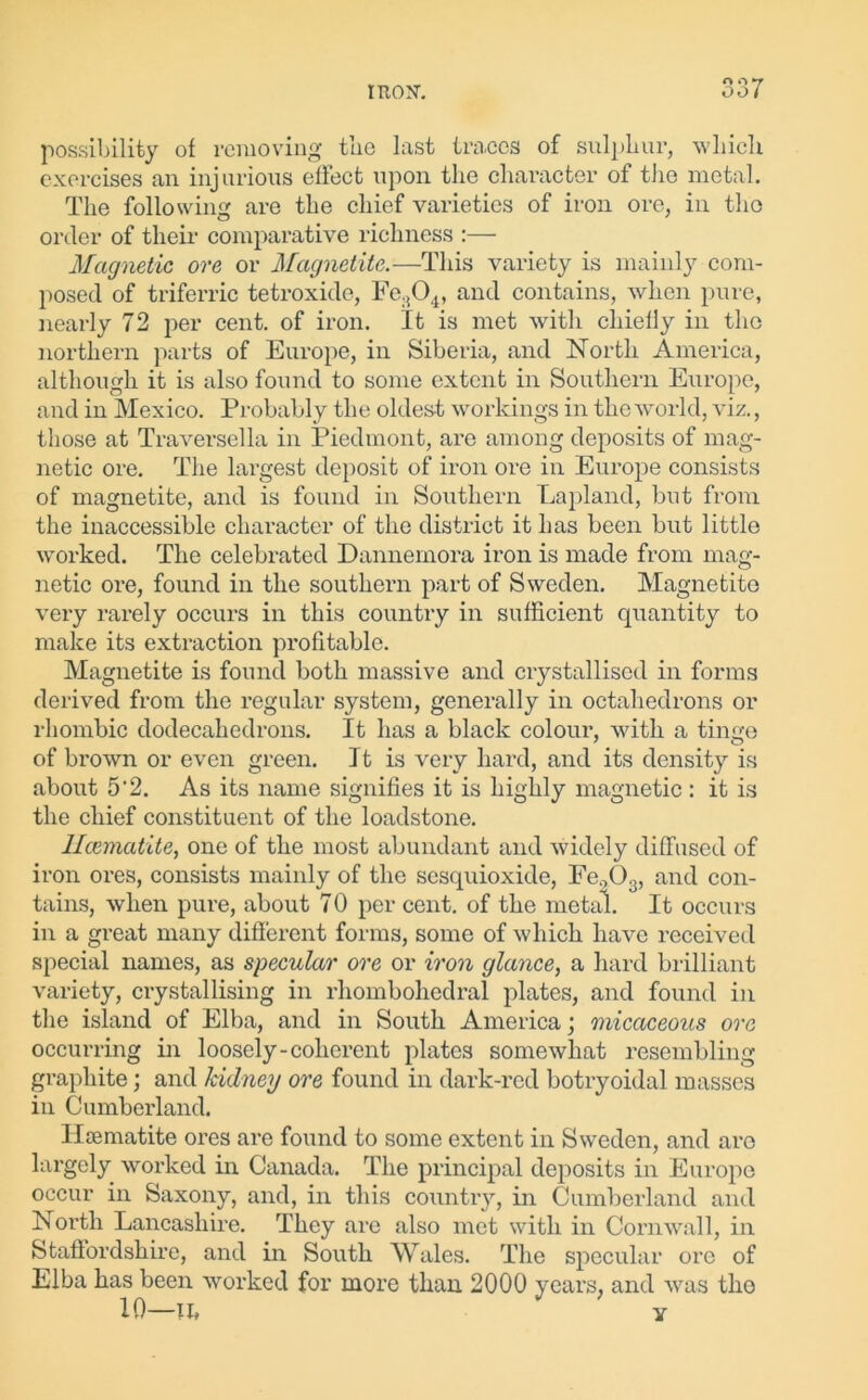 OQ7 possibility of removing the last traces of sulphur, which exercises an injurious effect upon, the character of the metal. The following are the chief varieties of iron ore, in the order of tlieir comparative richness :— Magnetic ore or Magnetite.—This variety is mainly com- posed of triferric tetroxide, Fe804, and contains, when pure, nearly 72 per cent, of iron. It is met with chiefly in the northern parts of Europe, in Siberia, and North America, although it is also found to some extent in Southern Europe, and in Mexico. Probably the oldest workings in the world, viz., those at Traversella in Piedmont, are among deposits of mag- netic ore. The largest deposit of iron ore in Europe consists of magnetite, and is found in Southern Lapland, but from the inaccessible character of the district it has been but little worked. The celebrated Dannernora iron is made from mag- netic ore, found in the southern part of Sweden. Magnetite very rarely occurs in this country in sufficient quantity to make its extraction profitable. Magnetite is found both massive and crystallised in forms derived from the regular system, generally in octahedrons or rhombic dodecahedrons. It has a black colour, with a tinge of brown or even green. It is very hard, and its density is about 5'2. As its name signifies it is highly magnetic : it is the chief constituent of the loadstone. Ilcematite, one of the most abundant and widely diffused of iron ores, consists mainly of the sesquioxide, Fe.,(X, and con- tains, when pure, about 70 per cent, of the metal. It occurs in a great many different forms, some of which have received special names, as specular ore or iron glance, a hard brilliant variety, crystallising in rhombohedral plates, and found in the island of Elba, and in South America; micaceous ore occurring in loosely-coherent plates somewhat resembling graphite; and kidney ore found in dark-red botryoidal masses in Cumberland. Haematite ores are found to some extent in Sweden, and are largely worked in Canada. The principal deposits in Europe occur in Saxony, and, in this country, in Cumberland and North Lancashire. They are also met with in Cornwall, in Staffordshire, and in South Wales. The specular ore of Elba has been worked for more than 2000 years, and was the 10—II, * y