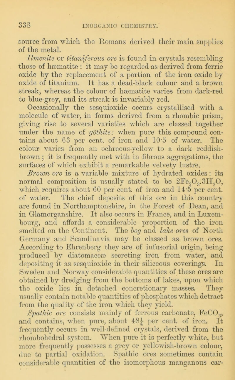source from which the Homans derived their main supplies of the metal. Ilmenite or titaniferous ore is found in crystals resembling those of haematite : it may be regarded as derived from ferric oxide by the replacement of a portion of the iron oxide by oxide of titanium. It has a dead-black colour and a brown streak, whereas the colour of haematite varies from dark-red to blue-grey, and its streak is invariably red. Occasionally the sesquioxide occurs crystallised with a molecule of water, in forms derived from a rhombic prism, giving rise to several varieties which are classed together under the name of gothite: when pure this compound con- tains about G3 per cent, of iron and 105 of water. The colour varies from an ochreous-yellow to a dark reddish- brown ; it is frequently met with in fibrous aggregations, the surfaces of which exhibit a remarkable velvety lustre. Brown ore is a variable mixture of hydrated oxides: its normal composition is usually stated to be 2Fe203.3H90, which requires about 60 per cent, of iron and 14-5 per cent, of water. The chief deposits of this ore in this country arc found in Northamptonshire, in the Forest of Dean, and in Glamorganshire. It also occurs in France, and in Luxem- bourg, and affords a considerable proportion of the iron smelted on the Continent. The bog and lake ores of North Germany and Scandinavia may be classed as brown ores. According to Ehrenberg they are of infusorial origin, being produced by diatomacese secreting iron from water, and depositing it as sesquioxide in their siliceous coverings. In Sweden and Norway considerable quantities of these ores are obtained by dredging from the bottoms of lakes, upon which the oxide lies in detached concretionary masses. They usually contain notable quantities of phosphates which detract from the quality of the iron which they yield. Spathic ore consists mainly of ferrous carbonate, FcCO;>, and contains, when pure, about 4S| per cent, of iron. It frequently occurs in well-defined crystals, derived from the rhombohedral system. When pure it is perfectly white, but more frequently possesses a grey or yellowish-brown colour, due to partial oxidation. Spathic ores sometimes contain considerable quantities of the isomorphous manganous car-