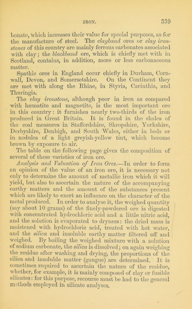 bonate, which increases their value for special purposes, as for the manufacture of steel. The clayband ores or clay iron- stones of this country are mainly ferrous carbonates associated with clay; the blackband ore, which is chiefly met with in Scotland, contains, in addition, more or less carbonaceous matter. Spathic ores in England occur chiefly in Durham, Corn- wall, Devon, and Somersetshire. On the Continent they are met with along the Rhine, in Styria, Carinthia, and Thuringia. The clay ironstone, although poor in iron as compared with haematite and magnetite, is the most important ore in this country: it furnishes nearly two-thirds of the iron produced in Great Britain. It is found in the shales of the coal measures in Staffordshire, Shropshire, Yorkshire, Derbyshire, Denbigh, and South Wales, either in beds or in nodules of a light greyish-yellow tint, which become brown by exposure to air. The table on the following page gives the composition of several of these varieties of iron ore. Analysis and Valuation of Iron Ores.—In order to form an opinion of the value of an iron ore, it is necessary not only to determine the amount of metallic iron which it will yield, but also to ascertain the nature of the accompanying earthy matters and the amount of the substances present which are likely to exert an influence on the character of the metal produced. In order to analyse it, the weighed quantity (say about 10 grams) of the finely-powdered ore is digested with concentrated hydrochloric acid and a little nitric acid, and the solution is evaporated to dryness: the dried mass is moistened with hydrochloric acid, treated with hot water, and the silica and insoluble earthy matter filtered off and weighed. By boiling the weighed mixture with a solution of sodium carbonate, the silica is dissolved; on again weighing the residue after washing and drying, the proportions of tho silica and insoluble matter (gangue) are determined. It is sometimes required to ascertain the nature of the residue, whether, for example, it is mainly composed of clay or fusible silicates: for this purpose, recourse must be had to the general methods employed in silicate analyses.