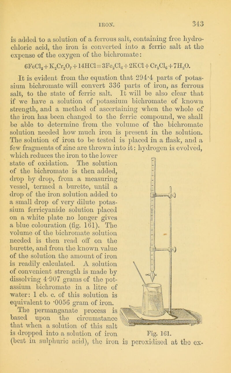 is added to a solution of a ferrous salt, containing free hydro- chloric acid, the iron is converted into a ferric salt at the expense of the oxygen of the bichromate: CFcC12+K2Cr207 + 14HCl=3Fc2Cl(j + 2IvCl + Cr2Clc + 7H20. It is evident from the equation that 294’4 parts of potas- sium bichromate will convert 336 parts of iron, as ferrous salt, to the state of ferric salt. It will be also clear that if we have a solution of potassium bichromate of known strength, and a method of ascertaining when the whole of the iron has been changed to the ferric compound, we shall be able to determine from the volume of the bichromate solution needed how much iron is present in the solution. The solution of iron to be tested is placed in a flask, and a few fragments of zinc are thrown into it: hydrogen is evolved, which reduces the iron to the lower state of oxidation. The solution of the bichromate is then added, drop by drop, from a measuring vessel, termed a burette, until a drop of the iron solution added to a small drop of very dilute potas- sium ferricyanide solution placed on a white plate no longer gives a blue colouration (fig. 161). The volume of the bichromate solution needed is then read off on the burette, and from the known value of the solution the amount of iron is readily calculated. A solution of convenient strength is made by dissolving 4-907 grams of the pot- assium bichromate in a litre of water: 1 cb. c. of this solution is equivalent to ’0056 gram of iron. The permanganate process is based upon the circumstance that when a solution of this salt is dropped into a solution of iron Fig. 1G1. (best in sulphuric acid), the iron is peroxidised at tho ex-