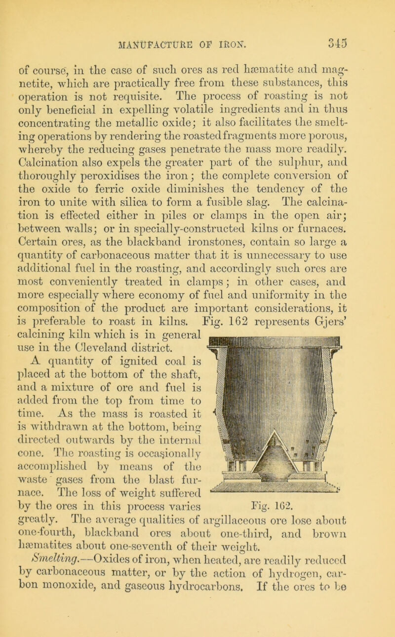of course, in the case of such ores as reel haematite and mag- netite, which are practically free from these substances, this operation is not requisite. The process of roasting is not only beneficial in expelling volatile ingredients and in thus concentrating the metallic oxide; it also facilitates the smelt- ing operations by rendering the roasted fragments more porous, whereby the reducing gases penetrate the mass more readily. Calcination also expels the greater part of the sulphur, and thoroughly peroxidises the iron; the complete conversion of the oxide to ferric oxide diminishes the tendency of the iron to unite with silica to form a fusible slag. The calcina- tion is effected either in piles or clamps in the open air; between walls; or in specially-constructed kilns or furnaces. Certain ores, as the blackband ironstones, contain so lai'ge a quantity of carbonaceous matter that it is unnecessary to use additional fuel in the roasting, and accordingly such ores are most conveniently treated in clamps; in other cases, and more especially where economy of fuel and uniformity in the composition of the product are important considerations, it is preferable to roast in kilns. Fig. 162 represents Gjers’ calcining kiln which is in general use in the Cleveland district. A quantity of ignited coal is placed at the bottom of the shaft, and a mixture of ore and fuel is added from the top from time to time. As the mass is roasted it is withdrawn at the bottom, being directed outwards by the internal cone. The roasting is occasionally accomplished by means of the waste gases from the blast fur- nace. The loss of weight suffered by the ores in this process varies Fig. 1G2. greatly. The average qualities of argillaceous ore lose about one-fourth, blackband ores about one-third, and brown haematites about one-seventh of their weight. Smelting.—Oxides of ii’on, when heated, are readily reduced by carbonaceous matter, or by the action of hydrogen, car- bon monoxide, and gaseous hydrocarbons. If the ores to be