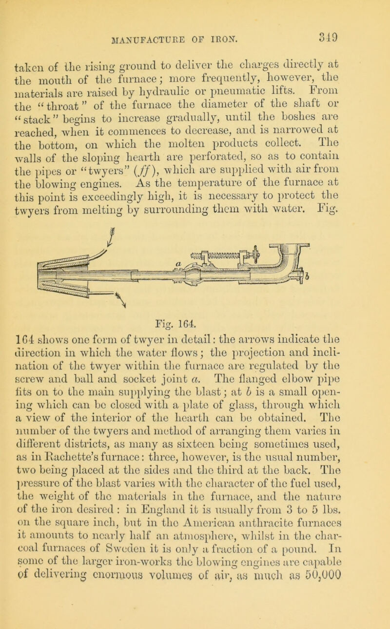 310 taken of the rising ground to deliver the charges directly at the mouth of the furnace; more frequently, however, the materials are raised by hydraulic or pneumatic lifts. From the “ throat ” of the furnace the diameter of the shaft or “ stack ” begins to increase gradually, until the boshes are reached, when it commences to decrease, and is narrowed at the bottom, on which the molten products collect. The walls of the sloping hearth are perforated, so as to contain the pipes or “twyers” (//), which are supplied with air from the blowing engines. As the temperature of the furnace at this point is exceedingly high, it is necessary to protect the twyers from melting by surrounding them with water. Fig. 1C4 shows one form of twyer in detail: the arrows indicate the direction in which the water Hows; the projection and incli- nation of the twyer within the furnace are regulated by the screw and ball and socket joint a. The flanged elbow pipe fits on to the main supplying the blast; at b is a small open- ing which can be closed with a plate of glass, through which a view of the interior of the hearth can be obtained. The number of the twyers and method of arranging them varies in different districts, as many as sixteen being sometimes used, as in Rachette’s furnace: three, however, is the usual number, two being placed at the sides and the third at the back. The pressure of the blast varies with the character of the fuel used, the weight of the materials in the furnace, and the nature of the iron desired : in England it is usually from 3 to 5 lbs. on the square inch, but in the American anthracite furnaces it amounts to nearly half an atmosphere, whilst in the char- coal furnaces of Sweden it is only a fraction of a pound. In some of the larger iron-works the blowing engines are capable of delivering enormous volumes of air, as much as 50,000