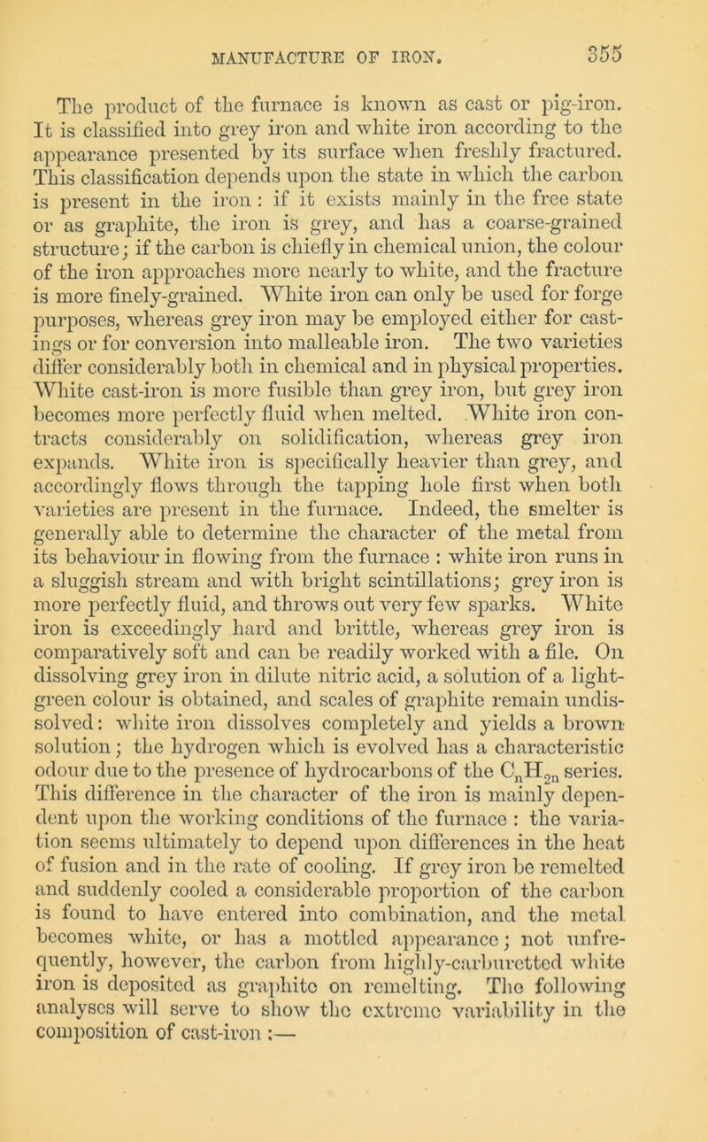 The product of the furnace is known as cast or pig-iron. It is classified into grey iron and white iron according to the appearance presented by its surface when freshly fractured. This classification depends upon the state in which the carbon is present in the iron : if it exists mainly in the free state or as graphite, the iron is grey, and has a coarse-grained structure; if the carbon is chiefly in chemical union, the colour of the iron approaches more nearly to white, and the fracture is more finely-grained. White iron can only be used for forge purposes, whereas grey iron may be employed either for cast- ings or for conversion into malleable iron. The two varieties differ considerably both in chemical and in physical properties. White cast-iron is more fusible than grey iron, but grey iron becomes more perfectly fluid when melted. White iron con- tracts considerably on solidification, whereas grey iron expands. White iron is specifically heavier than grey, and accordingly flows through the tapping hole first when both varieties are present in the furnace. Indeed, the smelter is generally able to determine the character of the metal from its behaviour in flowing from the furnace : white iron runs in a sluggish stream and with bright scintillations; grey iron is more perfectly fluid, and throws out very few sparks. White iron is exceedingly hard and brittle, whereas grey iron is comparatively soft and can be readily worked with a file. On dissolving grey iron in dilute nitric acid, a solution of a light- green colour is obtained, and scales of graphite remain undis- solved : white iron dissolves completely and yields a brown solution; the hydrogen which is evolved has a characteristic odour due to the presence of hydrocarbons of the CnH2n series. This difference in the character of the iron is mainly depen- dent upon the working conditions of the furnace : the varia- tion seems ultimately to depend upon differences in the heat of fusion and in the rate of cooling. If grey iron be remelted and suddenly cooled a considerable proportion of the carbon is found to have entered into combination, and the metal becomes white, or has a mottled appearance; not unfre- quently, however, the carbon from highly-carburetted white iron is deposited as graphite on remclting. The following analyses will serve to show the extreme variability in the composition of cast-iron :—